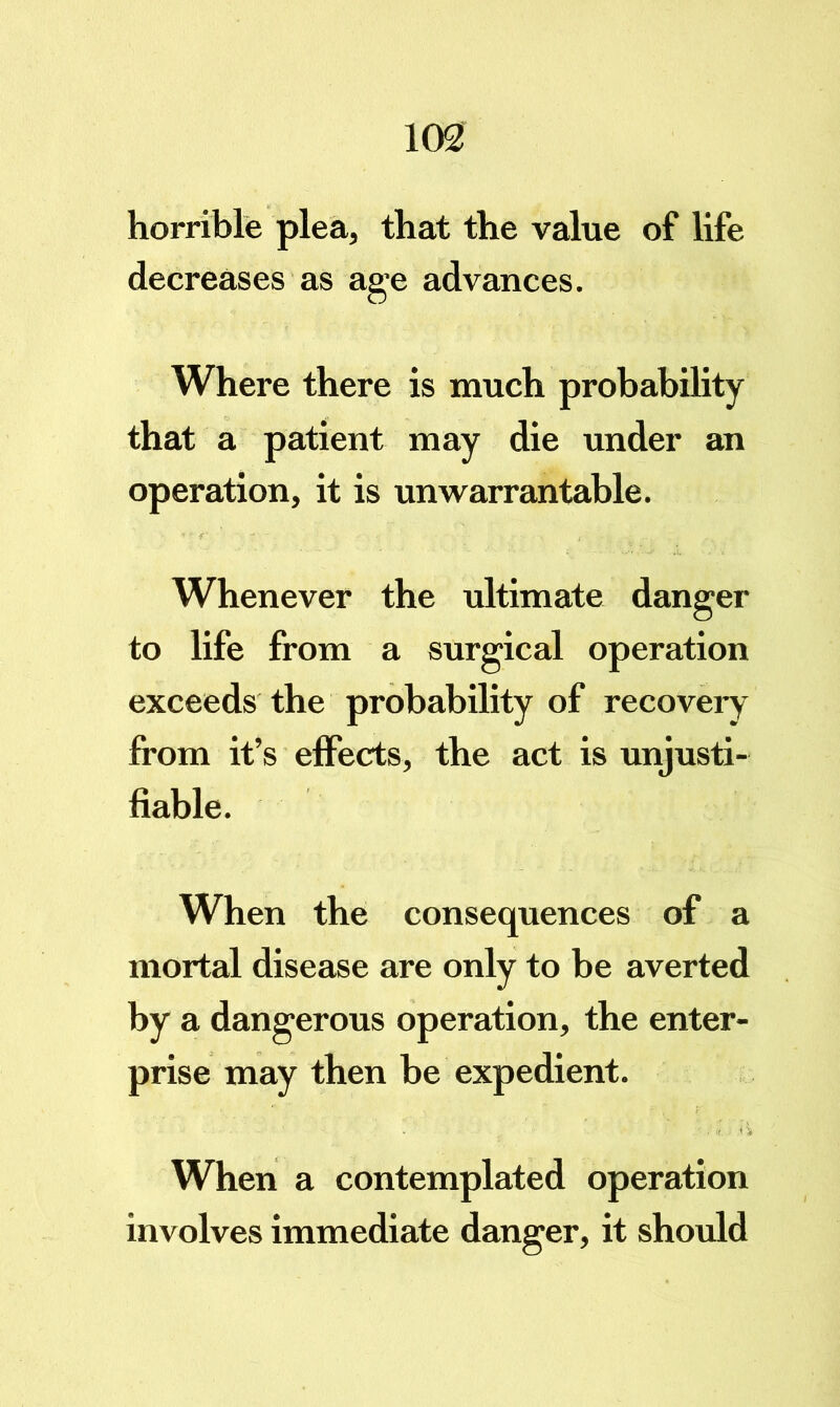 horrible plea, that the value of life decreases as age advances. Where there is much probability that a patient may die under an operation, it is unwarrantable. Whenever the ultimate danger to life from a surgical operation exceeds the probability of recovery from it’s effects, the act is unjusti- fiable. When the consequences of a mortal disease are only to be averted by a dangerous operation, the enter- prise may then he expedient. When a contemplated operation involves immediate danger, it should