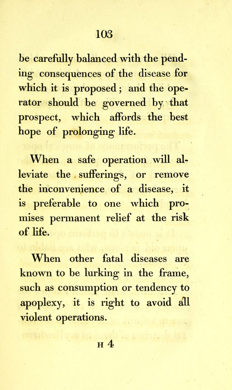 be carefully balanced with the pend- ing- consequences of the disease for which it is proposed; and the ope- rator should be governed by that prospect, which affords the best hope of prolonging life. When a safe operation wall al- leviate the , sufferings, or remove the inconvenience of a disease, it is preferable to one which pro- mises permanent relief at the risk of Ufe. When other fatal diseases are known to be lurking in the frame, such as consumption or tendency to apoplexy, it is right to avoid all violent operations.