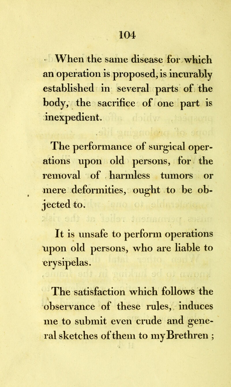 - When the same disease for which an operation is proposed, is incurably established in several parts of. the body, the sacrifice of one part is inexpedient. The performance of surgical oper- ations upon old persons, for the removal of harmless tumors or mere deformities, ought to be ob- jected to. It is unsafe to perform operations upon old persons, who are liable to erysipelas. The satisfaction which follows the observance of these rules,. induces me to submit even crude and gene- ral sketches of them to my Brethren ;