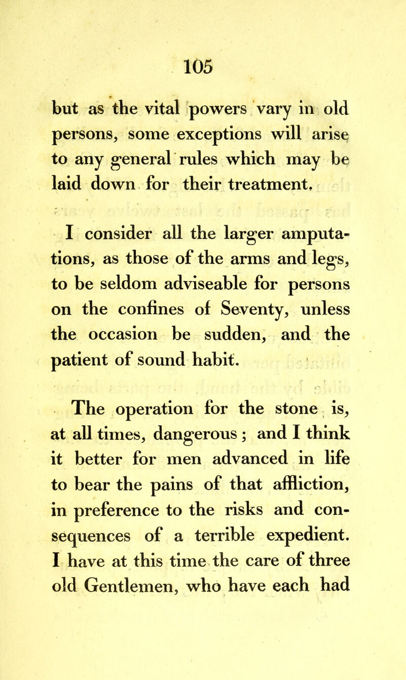 but as the vital ipowers vary in old persons, some exceptions will aris^ to any generah rules which may be laid down for their treatment. I consider all the larger amputa- tions, as those of the arms and legs, to be seldom adviseable for persons on the confines of Seventy, unless the occasion be sudden, and the patient of sound habit. The operation for the stone is, at all times, dangerous ; and I think it better for men advanced in life to bear the pains of that affliction, in preference to the risks and con- sequences of a terrible expedient. I have at this time the care of three old Gentlemen, who have each had