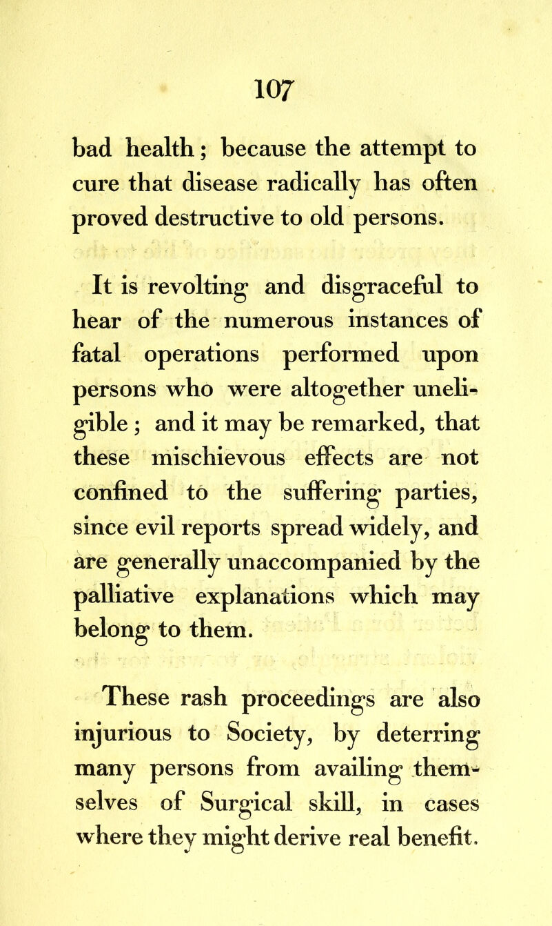 bad health; because the attempt to cure that disease radically has often proved destructive to old persons. It is revolting' and disgraceful to hear of the numerous instances of fatal operations performed upon persons who were altogether uneli-^ gible; and it may be remarked, that these mischievous effects are not confined to the suffering parties, since evil reports spread widely, and are generally unaccompanied by the palliative explanations which may belong to them. These rash proceedings are also injurious to Society, by deterring many persons from availing them- selves of Surgical skill, in cases where they might derive real benefit.