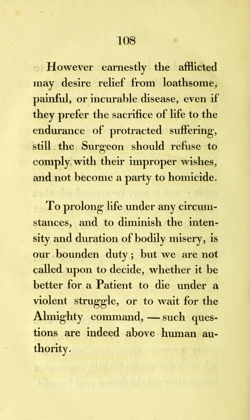 However earnestly the afflicted may desire relief from loathsome, painful, or incurable disease, even if they prefer the sacrifice of life to the endurance of protracted sufiering-, still the Surgeon should refuse to comply, with their improper wishes, and not become a party to homicide. To prolong life under any circum- stances, and to diminish the inten- sity and duration of bodily misery, is our bounden duty; hut we are not called upon to decide, whether it be better for a Patient to die under a violent struggle, or to wait for the Almighty command, — such ques- tions are indeed above human au-