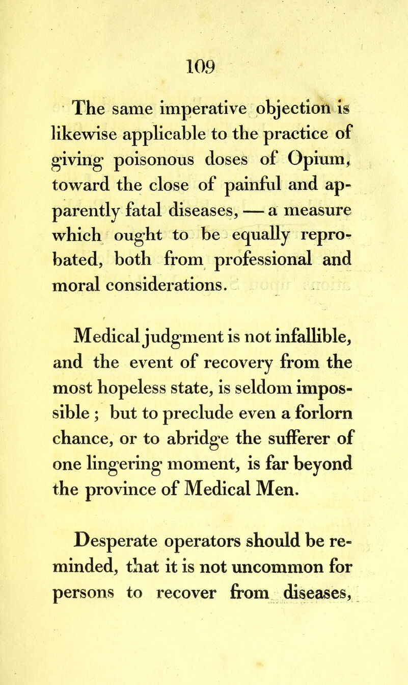 The same imperative objection is likewise applicable to the practice of giving- poisonous doses of Opium, toward the close of painful and ap- parently fatal diseases, — a measure which ought to be equally repro^ bated, both from professional and moral considerations. Medical judgment is not infalhble, and the event of recovery from the most hopeless state, is seldom impos- sible ; but to preclude even a forlorn chance, or to abridge the sufferer of one lingering moment, is far beyond the province of Medical Men. Desperate operators shoidd be re- minded, that it is not uncommon for persons to recover from diseases.