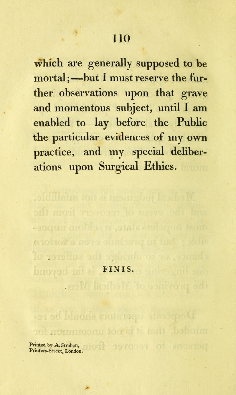 which are generally supposed to be mortal;—but I must reserve the fur- ther observations upon that grave and momentous subject, until I am enabled to lay before the Public the particular evidences of my own practice, and my special deliber- ations upon Surgical Ethics. FINIS. Printed by A. Strahan, Printers-Street, London.