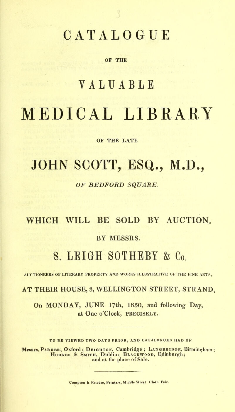 CATALOGUE OF THE VALUABLE MEDICAL LIBRARY OF THE LATE JOHN SCOTT, ESQ., M.D., OF BEDFORD SQUARE. WHICH WILL BE SOLD BY AUCTION, BY MESSRS. S. LEIGH SOTHEBY & Co. AUCTIONEERS OF LITERARY PROPERTY AND WORKS ILLUSTRATIVE OF THE FINE ARTS, AT THEIR HOUSE, 3, WELLINGTON STREET, STRAND, On MONDAY, JUNE 17th, 1850, and following Day, at One o’Clock, PRECISELY. TO BE VIEWED TWO DAYS PRIOR, AND CATALOGUES HAD OK Messrs.Parker, Oxford; Deighton, Cambridge ; Langbridge, Birmingliam ; Hodges & Smith, Dublin; Blackwood, Edinburgh; and at the place of Sale. Comptou 8c Ritcliie, Printers, Middle Street Cloth Fair,