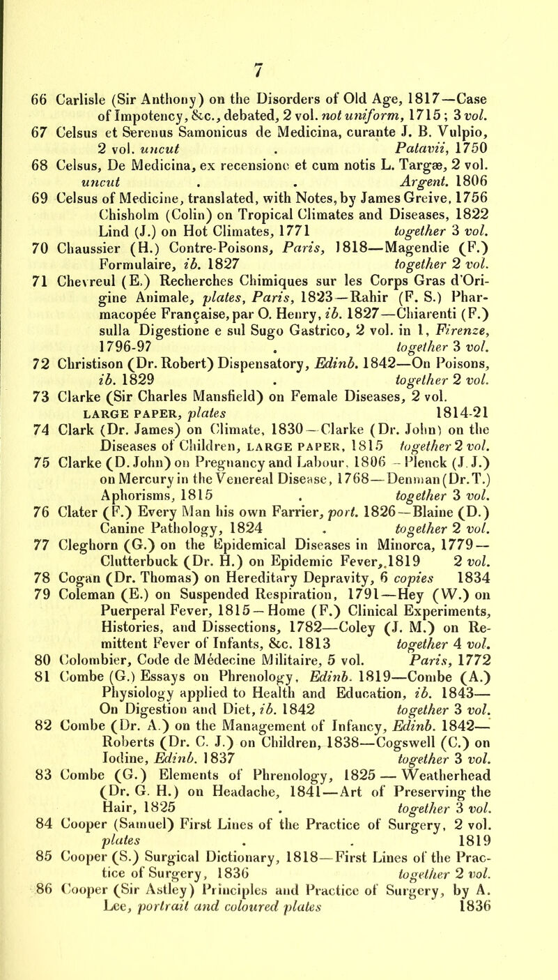 66 Carlisle (Sir Anthony) on the Disorders of Old Age, 1817—Case of Impotency, &c., debated, 2 vol. wm/orm, 1715; 3i?o/. 67 Celsus et Serenus Samonicus de Medicina, curante J. B. Vulpio, 2 vol. uncut . Palavii, 1750 68 Celsus, De Medicina, ex recensione et cum notis L. Targae, 2 vol. uncut , . Argent. 1806 69 Celsus of Medicine, translated, with Notes, by James Greive, 1756 Chisholm (Colin) on Tropical Climates and Diseases, 1822 Lind (J.) on Hot Climates, 1771 together 3 vol. 70 Chaussier (H.) Contre-Poisons, Paris, 1818—Magendie (F.) Formulaire, ib. 1827 together 2 vol. 71 Chevreul (E,) Recherches Chimiques sur les Corps Gras d’Ori- gine Animale, plates, Paris, 1823—Rahir (F. S.) Phar- macop^e Fran^aise,par O, Henry, ib. 1827—Chiarenti (F.) sulla Digestione e sul Sugo Gastrico, 2 vol. in I, Firenze, 1796-97 . together vol. 72 Christison (Dr. Robert) Dispensatory, Edinb. 1842—On Poisons, ib. 1829 . together 2 vol. 73 Clarke (Sir Charles Mansfield) on Female Diseases, 2 vol. LARGE PAPER, plates 1814-21 74 Clark (Dr. James) on Climate, 1830 — Clarke (Dr. John) on the Diseases of Children, large paper, 1815 together 2 vol. 75 Clarke (D. John) on Pregnancy and Labour, 1806 - Plenck (J J.) on Mercury in the Venereal Disease, 1768—Denman (Dr.T.) Aphorisms, 1815 . together 3 vol. 76 Clater (F.) Every Man his own Farrier, port. 1826—Blaine (D.) Canine Pathology, 1824 , together 2 vol. 77 Cleghorn (G.) on the Fpidemical Diseases in Minorca, 1779 — Clutterbuck (Dr. H.) on Epidemic Fever,,1819 2 vol. 78 Cogan (Dr. Thomas) on Hereditary Depravity, 6 copies 1834 79 Coleman (E.) on Suspended Respiration, 1791—Hey (W.) on Puerperal Fever, 1815—Home (F.) Clinical Experiments, Histories, and Dissections, 1782—Coley (J. M.) on Re- mittent Fever of Infants, &c. 1813 together 4 vol. 80 Colombier, Code de Medecine Militaire, 5 vol. Paris, 1772 81 Combe (G.) Essays on Phrenology, Edinb. 1819—Combe (A.) Physiology applied to Health and Education, ib. 1843— On Digestion and Diet, ib. 1842 together 3 vol. 82 Combe (Dr. A.) on the Management of Infancy, Edinb. 1842— Roberts (Dr. C. J.) on Children, 1838—Cogswell (C.) on Iodine, Edinb. 1837 together 3 vol. 83 Combe (G.) Elements of Phrenology, 1825 — Weatherhead (Dr. (i. H. ) on Headache, 1841—Art of Preserving the Hair, 1825 . together 3 vol. 84 Cooper (Samuel) First Lines of the Practice of Surgery, 2 vol. plates . . 1819 85 Cooper (S.) Surgical Dictionary, 1818—First Lines of the Prac- tice of Surgery, 1836 together 2 vol. 86 Cooper (Sir Astley) Principles and Practice of Surgery, by A. Lee, portrait and coloured plates 1836