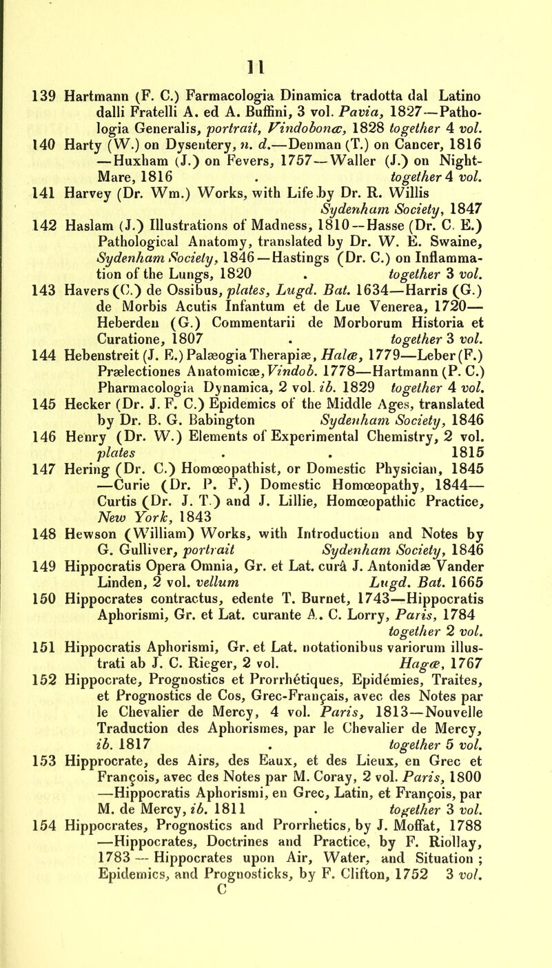 139 Hartmann (F. C.) Farmacologia Dinamica tradotta dal Latino dalli Fratelli A. ed A. Buffini, 3 vol. Pavia, 1827—Patho- logia Generalis, portrait, Vindoboncc, 1828 together 4 vol. 140 Harty (W.) on Dysentery, n. d.—Denman (T.) on Cancer, 1816 — Huxham (J.) on Fevers, 1757—Waller (J.) on Night- Mare, 1816 . together A vol. 141 Harvey (Dr. Wm.) Works, with Life .by Dr. R. Willis Sydenham Society, 1847 142 Haslam (J.) Illustrations of Madness, 1810 —Hasse (Dr. C. E.) Pathological Anatomy, translated by Dr. W. E. Swaine, Sydenham Society, 1846 — Hastings (Dr. C.) on Inflamma- tion of the Lungs, 1820 . together 3 vol. 143 Havers (C.) de Ossibus, plates, Lugd. Bat. 1634—Harris (G.) de Morbis Acutis Infantum et de Lue Venerea, 1720— Heberdeu (G.) Commentarii de Morborum Historia et Curatione, 1807 . together 3 vol. 144 Hebenstreit (J. R.) PalaeogiaTherapies, 1779—Leber(F.) Praelectiones Anatomicse,F?wrfo^. 1778—Hartmann (P. C.) Pharmacologia Dinamica, 2 vol. ib. 1829 together 4 vol. 145 Hecker (Dr. J. F. C.) Epidemics of the Middle Ages, translated by Dr. B. G. Babington Sydenham Society, 1846 146 Henry (Dr. W.) Elements of Experimental Chemistry, 2 vol. plates . . 1815 147 Hering (Dr. C.) Homoeopathist, or Domestic Physician, 1845 —Curie (Dr. P. F.) Domestic Homoeopathy, 1844— Curtis (Dr. J. T.) and J. Lillie, Homoeopathic Practice, New York, 1843 148 Hewson (William) Works, with Introduction and Notes by G. Gulliver, portrait Sydenham Society, 1846 149 Hippocratis Opera Omnia, Gr. et Lat. cur^ J. Antonidae Vander Linden, 2 vol. vellum Lugd. Bat. 1665 150 Hippocrates contractus, edente T. Burnet, 1743—Hippocratis Aphorismi, Gr. et Lat. curante A, C. Lorry, Paris, 1784 together 2 vol. 151 Hippocratis Aphorismi, Gr. et Lat. notationibus variorum illus- trati ab J. C. Rieger, 2 vol. Hagce, 1767 152 Hippocrate, Prognostics et Prorrhetiques, Epidemics, Traites, et Prognostics de Cos, Grec-Franpais, avec des Notes par le Chevalier de Mercy, 4 vol. Paris, 1813—Nouvelle Traduction des Aphorismes, par le Chevalier de Mercy, ib. 1817 . together 5 vol, 153 Hipprocrate, des Airs, des Eaux, et des Lieux, en Grec et Francois, avec des Notes par M. Coray, 2 vol. Paris, 1800 —Hippocratis Aphorismi, en Grec, Latin, et Francois, par M. de Mercy, ib. 1811 . together 3 vol. 154 Hippocrates, Prognostics and Prorrhetics, by J. Moffat, 1788 —Hippocrates, Doctrines and Practice, by F. Riollay, 1783 — Hippocrates upon Air, Water, and Situation ; Epidemics, and Prognosticks, by F. Clifton, 1752 3 vol.