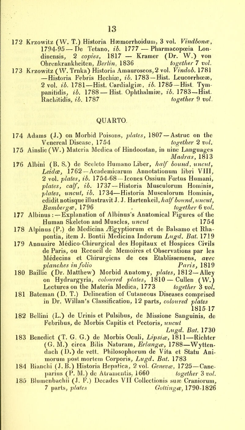 172 Krzowitz (W. T.) Historia Haemorrhoiduni;, 3 vol. VindboncE, 1794-95—De Tetano, ib. 1777 — Pharmacopoeia Lon- dinensis, 2 copies, 1817 — Kramer (Dr. W.) von Ohrenkrankheiten, Berlin, 1836 together 7 voL 173 Krzowitz (W. Trnka) Historia Amauroseos, 2 vol, Vindob. 1781 — Historia Febris Hechiae, ib. 1783 —Hist. Leucorrhoeae, 2 vol. ib. 1781—Hist. Cardialgioe, ib. 1785 — Hist. Tym- panitidis_, ib. 1788—Hist. Oplithalmiae, ib. 1783^^—Hist. Racliitidis, ib. 1787 together 9 voL QUARTO. 174 Adams (J.) on Morbid Poisons, plates, 1807—Astruc on the Venereal Disease, 1754 together 2 vol. 175 Ainslie(W.) Materia Medina of Hindoostan, in nine Languages Madras, 1813 176 Albini (B. S.) de Sceleto Humano Liber, half bound, uncut, Leidce, 1762 — Academicarum Annotationum libri VIII, 2 vol. plates, ib. 1754-68 —leones Ossium Foetus Humani, plates, calf, ib. 1737 — Historia Musculorum Hominis, plates, uncut, ib. 1734—Historia Musculorum Hominis, edidit notisque illustravit J. J. Hartenkeil, half bound, uncut, Bambergm, 1796 , together 6 vol. 177 Albinus :—Explanation of Albinus’s Anatomical Figures of the Human Skeleton and Muscles, uncut 1754 178 Alpinus (P.) de Medicina ^gyptiorum et de Balsamo et Rha- pontia, item J. Bontii Medicina Indorum Lugd. Bat. 1719 179 Annuaire Medico-Chirurgical des Hopitaux et Hospices Civils de Paris, ou Recueil de Memoires et Observations par les Medecins et Chirurgiens de ces Etablissemens, avec planches in folio Paris, 1819 180 Baillie (Dr. Matthew) Morbid Anatomy, plates, 1812—Alley on Hydrargyria, coloured plates, 1810 — Cullen (W.) Lectures on the Materia Medica, 1773 together 3 vol. 181 Bateman (D. T.) Delineation of Cutaneous Diseases comprised in Dr. Willan’s Classification, 12 parts, coloured plates 1815 17 182 Bellini (L.) de Urinis et Pulsibus, de Missione Sanguinis, de Febribus, de Morbis Capitis et Pectoris, uncut Lugd. Bat. 1730 183 Benedict (T. G. G.) de Morbis Oculi, Lipsice, 1811 — Richter (G. M.) circa Bilis Naturam, Erlangcc, 1788—Wytten- dach (D.) de vett. Philosophorum de Vita et Statu Ani- morum postmortem Corporis, Lugd. Bat. 1783 184 Bianchi (J. B.) Historia Hepatica, 2 vol. Genevee, 1725—Cane- parius (P. M.) de AtramentiS; 1660 together 3 vol. 185 Blurnenbachii (J. F.) Decades VII Collectionis suae Craniorum, 7 parts, plates Gotlmga;, 1790-1826
