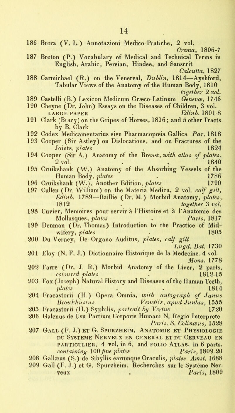 186 Brera (V. L.) Annotazioni Medico-Pratiche, 2 vol. Crema, 1806-7 187 Breton (P.) Vocabulary of Medical and Technical Terms in English, Arabic, Persian, Hindee, and Sanscrit Calcutta, 1827 188 Carmichael (R.) on the Venereal, Dublin, 1814—Ayshford, Tabular Views of the Anatomy of the Human Body, 1810 together 2 vol. 189 Castelli (B.) Lexicon Medicum Graeco-Latinum Genevce, 1746 190 Cheyne (Dr. John) Essays on the Diseases of Children, 3 vol. LARGE PAPER . Edinb. 1801-8 191 Clark (Btacy) on the Gripes of Horses, 1816; and 5 other Tracts by B. Clark 192 Codex Medicamentarius sive Pharmacopoeia Gallica Par. 1818 193 Cooper (Sir Astley) on Dislocations, and on Fractures of the Joints, 'plates . 1824 194 Cooper (Sir A.) Anatomy of the Breast, with atlas of plates, 2 vol. . . 1840 195 Cruikshank (W.) Anatomy of the Absorbing Vessels of the Human Body, . 1786 196 Cruikshank (W.), Another Edition, plates 1790 197 Cullen (Dr. William) on the Materia Medica, 2 vol. calf gilt, Edinb. 1789—Baillie (Dr. M.) Morbid Anatomy, plates, 1812 . together 3 vol. 198 Cuvier, Memoires pour servir h I’Histoire et h I’Anatomie des Mollusques, plates . Paris, 1817 199 Denman (Dr. Thomas) Introduction to the Practice of Mid- wifery, plates . 1805 200 Du Verney, De Organo Auditus, plates, calj gilt Lugd. Bat. 1730 201 Eloy (N. F. J.) Dictionnaire Historique de la Medecine,4 vol. Mons, 1778 202 Farre (Dr. J. R.) Morbid Anatomy of the Liver, 2 parts, coloured plates . 1812-15 203 Fox (Joseph) Natural History and Diseases of the Human Teeth, plates . . 1814 204 Fracastorii (H.) Opera Omnia, with autograph of Janus Broukhusius Venetiis, apud Juntas, 1555 205 Fracastorii (H.) Syphilis, portrait by Vertue 1720 206 Galenus de Usu Partium Corporis Humani N. Regio Interprete Paris, S. Colinaeus, 1528 207 Gall (F. J.) et G. Spurzheim, Anatomie et Physiologie DU Systeme Nerveux en general etdu Cerveau en PARTicuLiER, 4 vol. in 6, and folio Atlas, in 6 parts, containing 100fine plates Paris, 1809-20 208 Gallmus (S.) de Sibyllis earumque Oraculis, plates Amst. 1688 209 Gall (F, J.) et G. Spurzheim, Recherches sur le Systeme Ner- veux , Paris, 1809