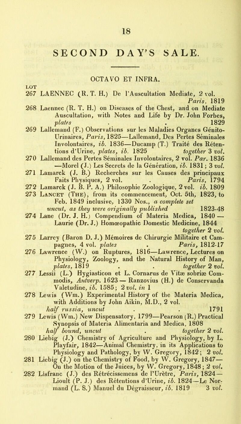 SECOND DAY^S SALE. OCTAVO ET INFRA. LOT 267 LAENNEC (R. T. H.) De I’Auscultation Mediate, 2 vol. Paris, 1819 268 Laennec (R. T. H.) on Diseases of the Chest, and on Mediate Auscultation, with Notes and Life by Dr. John Forbes, plates . . 1829 269 Lallemand (F.) Observations sur les Maladies Organes Genito- Urinaires, Paris, 1825—Lailemand, Des Pertes Seminales Involontaires, ib. 1836—Ducamp (T.) Traite des Reten- tions d’Urine, plates, ib. 1825 together 3 vol. 270 Lallemand des Pertes Seminales Involontaires, 2 vol. Par. 1836 —Morel (J.) Les Secrets de la Generation, ib. 1831; 3 vol. 271 Lamarck (J. B.) Recherches sur les Causes des principaux Faits Physiques, 2 vol. . Paris, 1794 272 Lamarck (J. B. P. A.) Philosophic Zoologique, 2 vol. ib. 1809 273 Lancet (The), from its commencement, Oct. 5th, 1823, to Feb. 1849 inclusive, 1330 Nos., a complete set uncut, as they were originally published 1823-48 274 Lane (Dr. J. H.j Compendium of Materia Medica, 1840 — Laurie (Dr. J.) Homoeopathic Domestic Medicine, 1844 together 2 vol. 275 Larrey (Baron D. J.) Memoires de Chirurgie Militaire et Cam- pagnes, 4 vol. plates . Paris, 1812-17 276 Lawrence (W.) on Ruptures, 1816—Lawrence, Lectures on Physiology, Zoology, and the Natural History of Man, plates, . . together 2 vol. 277 Lessii (L.) Hygiasticon et L. Cornarus de Vitae sobriae Com- modis, Antverp. 1623 — Ranzovius (H.) de Conservanda Valetudine, ib. 1585; 2 vol. in 1 278 Lewis (Wm.) Experimental History of the Materia Medica, with Additions by John Aikin, M.D., 2 vol. half russia, uncut . . 1791 279 Lewis (Wm.) New Dispensatory, 1799—Pearson (R.) Practical Synopsis of Materia Alimentaria and Medica, 1808 half bound, uncut . together 2 vol. 280 Liebig (J.) Chemistry of Agriculture and Physiology, by L. Playfair, 1842—Animal Chemistry, in its Applications to Physiology and Pathology, by W. Gregory, 1842; 2 vol. 281 Liebig (J.) on the Chemistry of Food, by W. Gregory, 1847— On the Motion of the Juices, by W. Gregory, 1848; 2 voL 282 Lisfranc (J.) des Retrecissemens de PUretre, Paris, 1824— Lioult (P. J.) des Retentions d’Urine, ib. 1824—Le Nor- mand (L. S.) Manuel du Degraisseur, 1819 3 vol.