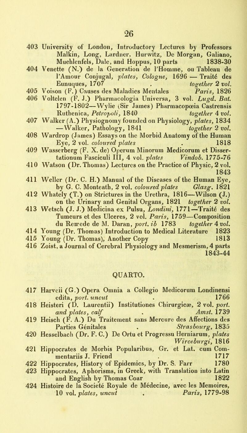 403 University of London, Introductory Lectures by Professors Malkin, Long, Lardner, Hurwitz, De Morgan, Galiano, Muehlenfels, Dale, and Hoppus, 10 parts 1838-30 404 Venette (N.) de la Generation de FHomine, ou Tableau de I’Amour Conjugal, plates, Cologne, 1696 — Traits des Eunuques, 1707 . together 2 vol. 405 Voison (F.) Causes des Maladies Mentales Paris, 1826 406 Voltelen (F. J.) Pharmacologia Universa, 3 vol. Lugd. Bat. 1797-1802—Wylie (Sir James) Pharmacopoeia Castrensis Ruthenica, Petropoli, 1840 together A vol. 407 Walker (A.) Physiognomy founded on Physiology, plates, 1834 — Walker, Pathology, 1841 together 2 vol. 408 Wardrop (James) Essays on the Morbid Anatomy of the Human Eye, 2 vol. coloured plates . 1818 409 Wasserberg (F. X. de) Operum Minorum Medicorum et Disser- tationum Fasciculi III, 4 vol. plates Vindob. 1775-76 410 Watson (Dr. Thomas) Lectures on the Practice of Physic, 2 vol. 1843 411 Weller (Dr. C. H.) Manual of the Diseases of the Human Eye, by G. C. Monteath, 2 vol. coloured plates Glasg, 1821 412 Whately (T.) on Strictures in the Urethra, 1816—Wilson (J.) on the Urinary and Genital Organs, 1821 together 2 vol. 413 Wetsch (J. J.) Medicina ex Pulsu, Londini, 1771—Traits des Tumeurs et des Ulceres, 2 vol. Paris, 1759—Composition du Remede de M. Daran, port, ih 1783 together A vol. 414 Young (Dr. Thomas) Introduction to Medical Literature 1823 415 Young (Dr. Thomas), Another Copy 1813 416 Zoist, a Journal of Cerebral Physiology and Mesmerism, 4 parts 1843-44 QUARTO. 417 Harveii (G.) Opera Omnia a Collegio Medicorum Londinensi eidiidi, port, uncut . 1766 418 Heisteri (D. Laurentii) Institutiones Chirurgicae, 2 vol. port. and plates, calf . Amst. 1739 419 Heisch (F. A.) Du Traitement sans Mercure des Affections des Parties Genitales . Strasbourg, 1835 420 Hesselbach (Dr. F. C.) De Ortu et Progressu Herniarum, plates Wirceburgi, 1816 421 Hippocrates de Morbis Popularibus, Gr. et Lat. cum Com- mentariis J. Friend . 1717 422 Hippocrates, History of Epidemics, by Dr. S. Farr 1780 423 Hippocrates, Aphorisms, in Greek, with Translation into Latin and English by Thomas Coar . 1822 424 Histoire de la Societe Royale de M^decine, avec les Memoires, 10 \o\, plates, uncut . Paris, 1779-98