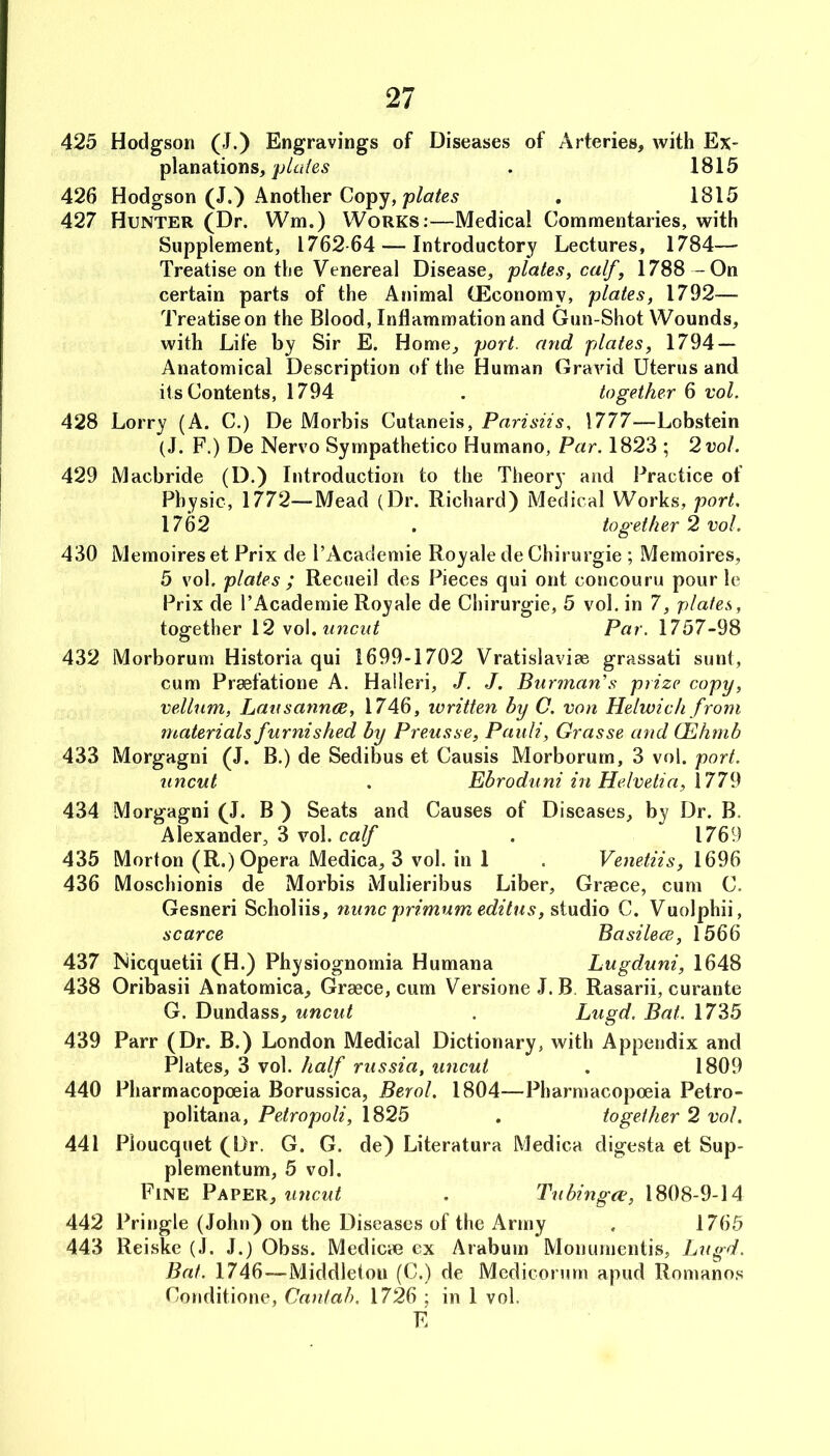 425 Hodgson (J.) Engravings of Diseases of Arteries, with Ex- planations,. 1815 426 Hodgson (J.) Another Copy, , 1815 427 Hunter (Dr. Wm.) Works:—Medical Commentaries, with Supplement, 1762-64 — Introductory Lectures, 1784— Treatise on the Venereal Disease, plates, calf, 1788 -On certain parts of the Animal (Economy, plates, 1792^— Treatise on the Blood, Inflammation and Gun-Shot Wounds, with Life by Sir E. Home, port, and plates, 1794 — Anatomical Description of the Human Gravid Uterus and its Contents, 1794 . together 6 vol. 428 Lorry (A. C.) De Morbis Cutaneis, Pnrisiis, 1777—Lobstein (J. F.) De Nervo Sympathetico Humano, Par, 1823 ; 2 vol. 429 Macbride (D.) Introduction to the Theory and Practice of Physic, 1772—Mead (Dr. Richard) Medical Works, port. 1762 . together 2 vol. 430 Mernoires et Prix de PAcademie Royale de Chirurgie ; Memoires, 5 vol. plates ; Recueil des Pieces qui ont concouru pour le Prix de I’Academie Royale de Chirurgie, 5 vol. in 7, plates, together 12 vo\.iincnt Par. 1757-98 432 Morborum Historia qui 1699-1702 Vratislaviae grassati sunt, cum Pr^fatione A. Haileri, J. J. Barman's prize copy, vellum, Lausanndd, 1746, ivritten by C, von Helwich from materials furnished by Preusse, Pauli, Grasse and CEhmb 433 Morgagni (J. B.) de Sedibus et Causis Morborum, 3 vol. port. uncut . Ebroduni in Helvetia, 1779 434 Morgagni (J. B ) Seats and Causes of Diseases, by Dr. B, Alexander, 3 vol. calf . 1769 435 Morton (R.) Opera Medica, 3 vol. in 1 . Venetiis, 1696 436 Moschionis de Morbis Mulieribus Liber, Graece, cum C. Gesneri Scholiis, nunc primum editus, C. Vuolphii, scarce Basilece, 1566 437 Nicquetii (H.) Physiognomia Humana Lugduni, 1648 438 Oribasii Anatomica, Greece, cum Versione J.B Rasarii, curante G. Dundass, uncut . Lugd. Bat. 1735 439 Parr (Dr. B.) London Medical Dictionary, with Appendix and Plates, 3 vol. half rus.'sia, uncut , 1809 440 Pharmacopoeia Borussica, Berol. 1804—Pharmacopoeia Petro- politana, Petropoli, 1825 . together 2 vol. 441 Pioucquet (Dr, G. G. de) Literatura Medica digesta et Sup- plementum, 5 vol. Fine Paper, uncut . Tubingen, 1808-9-14 442 Pringle (John) on the Diseases of the Army . 1765 443 Reiske (J. J.) Obss. Medicie ex Arabum Monumeiitis, Lugd. Bat. 1746—Middleton (C.) de Mediconim apud Romanos Conditione, Cantab. 1726 ; in 1 vol. F