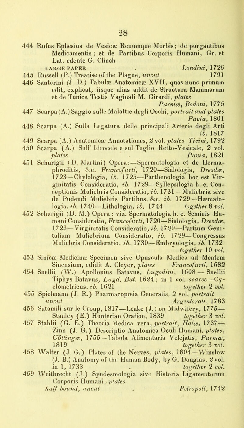 444 445 446 447 448 Rufus Ephesius de Vesicae Renumque Morbis; de purgantibus Medicamentis ; et de Partibus Corporis Humani, Gr. et Lat. edente G. Clinch LARGE PAPER . Lonctini, \72Q Russell (P.) Treatise of the Plague, uncut 1791 Santorini (J D.) Tabulae Anatomicae XVII, quas nunc primum edit, explicat, iisque alias addit de Structura Mammarum et de Tunica Testis Vaginali M. Girardi, plates Parmce^ Bodoniy 1775 Scarpa (A.) Saggio sulle Malattie degli Occhi, portrait and plates Pavia, 1801 Scarpa (A.) Sulla Legatura delle principali Arterie degli Arti ib. 1817 449 Scarpa (A.) Anatomicae Annotationes, 2 vol. plates Ticini, 1792 450 Scarpa (A.) Sull’ Idrocele e sul Taglio Retto-Vesicale, 2 vol. plates . Pavia, 1821 451 Schurigii (D. Martini) Opera:—Spermatologia et de Herma- phroditis, ^.c. Francofurti, 1720—Sialologia, Dresdce, 1723 — Chylologia, ib. 1725—Parthenologia hoc est Vir- ginitatis Consideratio, ib. 1729—Syllepsilogia h. e. Con- eeptionis Muliebris Consideratio, ib. 1731 —Muliebria sive de Pudendi Muliebris Partibus, &c. ib. 1729—Haemato- logia, 1740—Lithologia, 2^. 1744 together ^ vol. 452 Schurigii (D. M.) Opera: viz. Spermatologia h. e. Seminis Hu- mani Consideratio, Francofurti, 1720—Sialologia, Dresdce, 1723—Virginitatis Consideratio, 1729—Partium Geni- talium Muliebrium Consideratio, ib. 1729—Congressus Muliebris Consideratio, ib. 1730—Embryologia, ib. 1732 together 10 vol, 453 Sinicae Medicinae Specimen sive Opuscula Medica ad Mentem Sinensium, edidit A. Cleyer, plates Francofurti, 1682 454 Snellii (W.) Apollonius Batavus, Lugodini, 1608 — Snellii Tiphys Batavus, Lugd. Bat. 1624; in I vol. scarce—Cy- clometricus, ib. 1621 together 2 vol. 455 Spielrnann (J. R.) Pharmacopoeia Generalis, 2 vol. portrait uncut Argentorati, 1783 456 Sutamili sur le Croup, 1817—Leake (J.) on Midwifery, 1775— Stanley (E.) Hunterian Oration, 1839 together 3 vol. 457 Stahlii (G. E.) Theoria Medica vera, portrait. Halve, 1737— Zinn (J. G.) Descriptio Anatomica Oculi Humani, plates, Gotlingce, 1755 -Tabula Alimentaria Velejatis, Parma;, 1819 . together 3 vol. 458 Walter (J G.) Plates of the Nerves, plates, 1804—Winslow (J. B.) Anatomy of the Human Body, by G. Douglas, 2 vol. in I, 1733 . together 2 vol. 459 Weitbrecht (J.) Syndesmologia sive Historia Ligamentorum Corporis Humani, half bound, uncut Petropoli, 1742