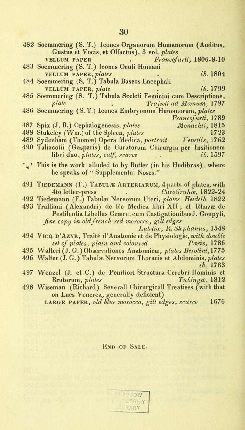 482 Soemmering (S. T.) leones Orgauorum Humanorum (Auditus, Gustus et Vocis,et Olfactus), 3 vol. plates VELLUM PAPER . Francofurti, 1806-8-10 483 Soemmering (S. T.) leones Oeuli Humani VELLUM PAPER, plates . ih. 1804 484 Soemmering (S. T.) Tabula Baseos Eneephali VELLUM PAPER, plate . ib. 1799 485 Soemmering (S. T.) Tabula Seeleti Feminini eum Deseriptione, plate . Trajecli ad Moenum, 1797 486 Soemmering (S. T.) leones Embryonum Humanorum, Francofurti, 1789 487 Spix (J. B.) Cephalogenesis, plates Monachii, 1815 488 Stukeley (Wm.) of the Spleen, 1723 489 Sydenham (Tliomae) Opera Medica, Venetiis, 1762 490 Taliaeotii (Gasparis) de Curatorum Chirurgia per Insitionem libri duo, plates, calf, scarce . ib. 1597 This is the work alluded to by Butler (in his Hudibras), where he speaks of ‘‘ Supplemental Noses.” 491 Tiedemann (F.) Tabula Arteriarum, 4 parts of plates, with 4to letter-press . Caroliruhce, 1822-24 492 Tiedemann (F.) Tabulae Nervorum Uteri, plates Heidelb. 1822 493 Tralliani (Alexandri) de Re Medica libri XII; et Rhazae de Pestilentia Libellus Graece.cum Castigationibus J. Goupyli, fine copy in old french red morocco, gilt edges Lutetice, R. Stephanas, 1548 494 ViCQ d’Azyr, Traite d’Anatomieet de Physiologie, double set of plates, plain and coloured Paris, 1786 495 Walteri (J. G.)Observationes Anatomicae, plates Berolini,l775 496 Walter (J. G.) Tabulae Nervorum Thoracis et Abdominis, plates ib. 1783 497 Wenzel (J. et C.) de Penitiori Structura Cerebri Hominis et Brutorum, plates Tnbingce, 1812 498 Wiseman (Richard) Severall Chirurgicall Treatises (with that on Lues Venerea, generally deficient) LARGE PAPER, old blue morocco, gilt edges, scarce 1676 End of Sale.