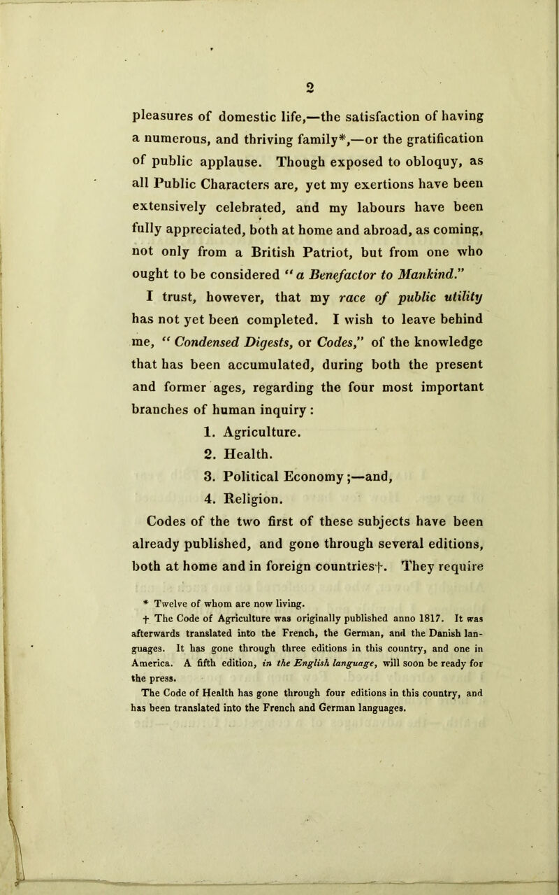 o pleasures of domestic life,—the satisfaction of having a numerous, and thriving family*,—or the gratification of public applause. Though exposed to obloquy, as all Public Characters are, yet my exertions have been extensively celebrated, and my labours have been fully appreciated, both at home and abroad, as coming, not only from a British Patriot, but from one who ought to be considered “ a Benefactor to Mankind.” I trust, however, that my race of public utility has not yet been completed. I wish to leave behind me, “ Condensed Digests, or Codes,” of the knowledge that has been accumulated, during both the present and former ages, regarding the four most important branches of human inquiry : 1. Agriculture. 2. Health. 3. Political Economy;—and, 4. Religion. Codes of the two first of these subjects have been already published, and gone through several editions, both at home and in foreign countries)-. They require * Twelve of whom are now living. f The Code of Agriculture was originally published anno 1817. It was afterwards translated into the French, the German, and the Danish lan- guages. It has gone through three editions in this country, and one in America. A fifth edition, in the English language, will soon be ready for the press. The Code of Health has gone through four editions in this country, and has been translated into the French and German languages.