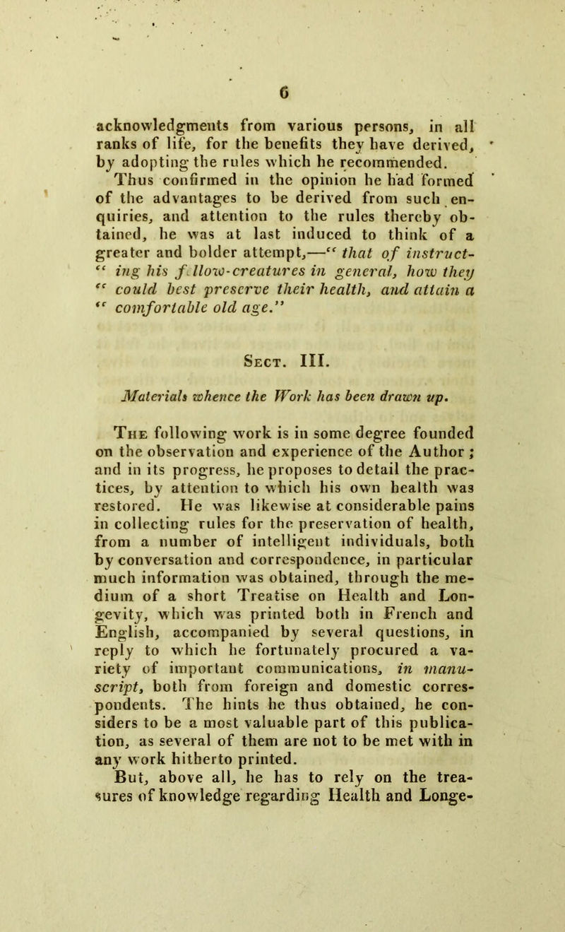 acknowledgments from various persons, in all ranks of life, for the benefits they have derived, by adopting the rules which he recommended. Thus confirmed in the opinion he had formed of the advantages to be derived from such en- quiries, and attention to the rules thereby ob- tained, he was at last induced to think of a greater and bolder attempt,—Cf that of in struct- “ ing his f. How-creatures in general, how they “ could best preserve their health, and attain a *' comfortable old age.” Sect. III. Materials whence the Work has been drawn up. The following work is in some degree founded on the observation and experience of the Author ; and in its progress, he proposes to detail the prac- tices, by attention to which his own health was restored. He was likewise at considerable pains in collecting rules for the preservation of health, from a number of intelligent individuals, both by conversation and correspondence, in particular much information was obtained, through the me- dium of a short Treatise on Health and Lon- gevity, which was printed both in French and English, accompanied by several questions, in reply to which he fortunately procured a va- riety of important communications, in manu- script, both from foreign and domestic corres- pondents. The hints he thus obtained, he con- siders to be a most valuable part of this publica- tion, as several of them are not to be met with in any work hitherto printed. But, above all, he has to rely on the trea- sures of knowledge regarding Health and Longe-