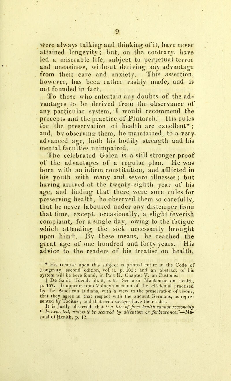 Were always talking and thinking’ of it, have never attained longevity ; but, on the contrary, have led a miserable life, subject to perpetual terror and uneasiness, without deriving any advantage from their care and anxiety. This assertion, however, has been rather rashly made, and is not founded in fact. To those who entertain any doubts of the ad- vantages to be derived from the observance of any particular system, X would recommend the precepts and the practice of Plutarch. His rules for the preservation of health are excellent*; and, by observing them, be maintained, to a very advanced age, both his bodily strength and his mental faculties unimpaired. The celebrated Galen is a still stronger proof of the advantages of a regular plan. He was born with an infirm constitution, and afflicted in bis youth with many and severe illnesses ; but having arrived at the twenty-eighth year of his age, and finding that there were sure rules for preserving health, he observed them so carefully, that lie never laboured under any distemper from that time, except, occasionally, a slight feverish complaint, for a single day, owing to the fatigue which attending the sick necessarily brought upon himf. By these means, he reached the great age of one hundred and forty years. His advice to the readers of his treatise on health, * His treatise upon this subject is printed entire in the Code of Longevity, second edition, vol. ii. p. 105; and an abstract of his system will be here found, in Part II. Chapter V. on Customs. t De Saint. Tuend. lib. 5, c. 2. See also Mackenzie on Health, p. 167. It appears from Volney’s account of the self-denial practised by the American Indians, with a view to the preservation of vigour, that they agree in that respect with the ancient Germans, as repre- sented by Tacitus ; and that even savages have their rules. It is justly observed, that “ a life of firm health cannot reasonably “ be expected, unless it be secured by attention or forbearance—Ma- nual of jHealth, p. 12.