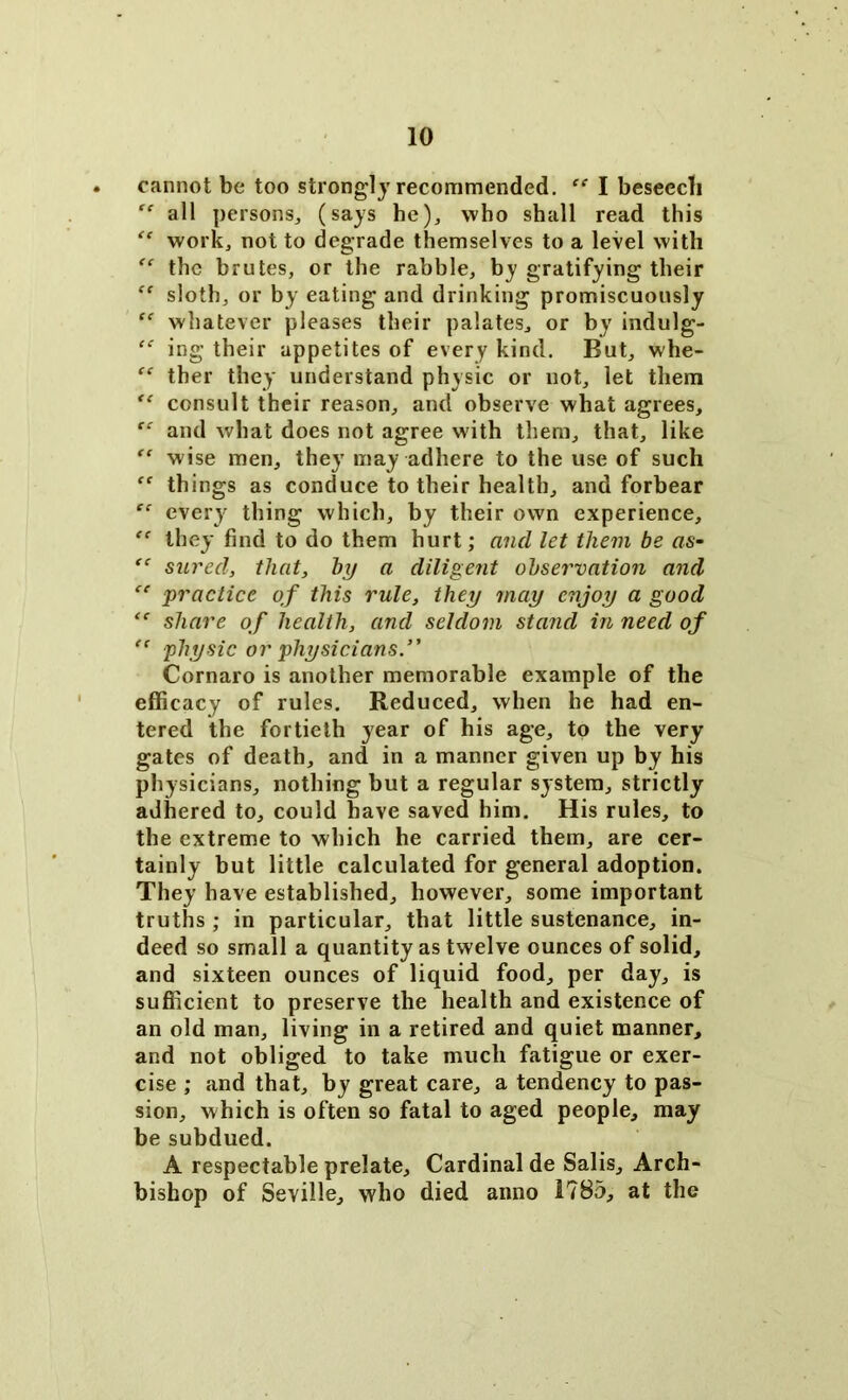 cannot be too strongly recommended. “ I beseecli “ all persons, (says he), who shall read this “ work, not to degrade themselves to a level with  the brutes, or the rabble, by gratifying their “ sloth, or by eating and drinking promiscuously £f whatever pleases their palates, or by indulg- “ ing their appetites of every kind. But, whe- “ ther they understand physic or not, let them (e consult their reason, and observe what agrees, “ and what does not agree with them, that, like “ wise men, they may adhere to the use of such “ things as conduce to their health, and forbear “ every' thing which, by their own experience, “ they find to do them hurt; and let them be as- “ sured, that, by a diligent observation and “ -practice of this rule, they may enjoy a good “ share of health, and seldom stand in need of ” physic or physicians. Cornaro is another memorable example of the efficacy of rules. Reduced, when he had en- tered the fortieth year of his age, to the very gates of death, and in a manner given up by his physicians, nothing but a regular system, strictly adhered to, could have saved him. His rules, to the extreme to which he carried them, are cer- tainly but little calculated for general adoption. They have established, however, some important truths ; in particular, that little sustenance, in- deed so small a quantity as twelve ounces of solid, and sixteen ounces of liquid food, per day, is sufficient to preserve the health and existence of an old man, living in a retired and quiet manner, and not obliged to take much fatigue or exer- cise ; and that, by great care, a tendency to pas- sion, which is often so fatal to aged people, may be subdued. A respectable prelate. Cardinal de Salis, Arch- bishop of Seville, who died anno 1785, at the