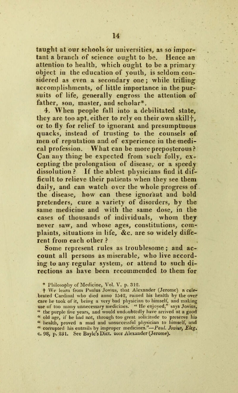 taught at our schools or universities, as so impor- tant a branch of science ought to be. Hence an attention to health, which ought to be a primary object in the education of youth, is seldom con- sidered as even a secondary one; while trifling accomplishments, of little importance in the pur- suits of life, generally engross the attention of father, son, master, and scholar*. 4. When people fall into a debilitated state, they are too apt, either to rely on their own skillj*, or to fly for relief to ignorant and presumptuous quacks, instead of trusting to the counsels of men of reputation and of experience in the medi- cal profession. What can be more preposterous ? Can any thing be expected from such folly, ex- cepting the prolongation of disease, or a speedy dissolution ? If the ablest physicians find it dif- ficult to relieve their patients when they see them daily, and can watch over the whole progress of the disease, how can these ignorant and bold pretenders, cure a variety of disorders, by the same medicine and with the same dose, in the cases of thousands of individuals, whom they never saw, and whose ages, constitutions, com- plaints, situations in life, &c. are so widely diffe- rent from each other ? Some represent rules as troublesome ; and ac- count all persons as miserable, who live accord- ing to any regular system, or attend to such di- rections as have been recommended to them for * Philosophy of Medicine, Vol. V. p. 312. f We learn from Paulus Jovius, that Alexander (Jerome) a cele- brated Cardinal who died anno 1542, ruined his health by the over care he took of it, being a very bad physician to himself, and making use of too many unnecessary medicines. “ He enjoyed, says Jovius, “ the purple five years, and would undoubtedly have arrived at a good “ old age, if he had not, through too great solicitude to preserve his “ health, proved a mad and unsuccessful physician to himself, and “ corrupted his entrails by improper medicines.”—Paul. Jovius, Eleg. c. 98, p. 231. See Bayle’sDict. voce Alexander (Jerome). /