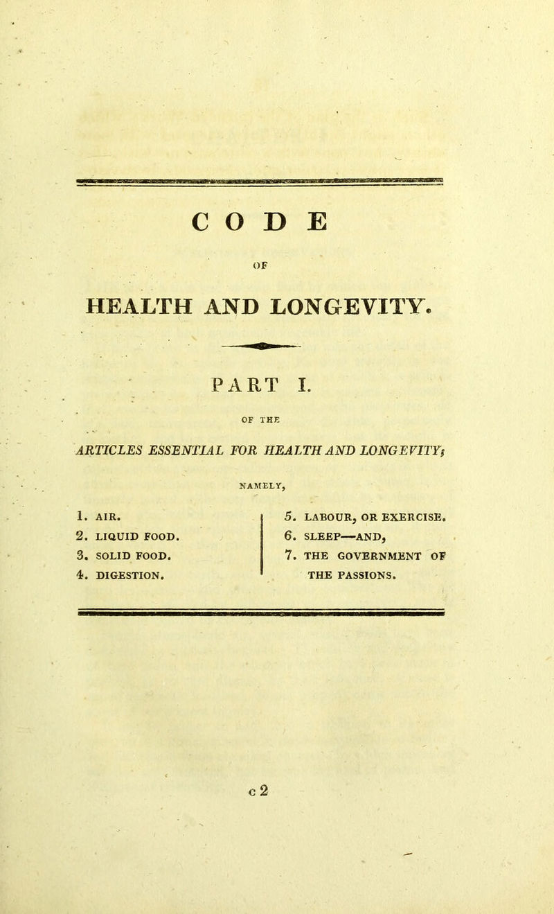 CODE OF HEALTH AND LONGEVITY. PART I. OF THE ARTICLES ESSENTIAL FOR HEALTH AND LONGEVITY; NAMELY, 1. AIR. 2. LIQUID FOOD. 3. SOLID FOOD. 4*. DIGESTION. 5. LABOUR, OR EXERCISE. 6. SLEEP AND, 7. THE GOVERNMENT OF THE PASSIONS. C 2