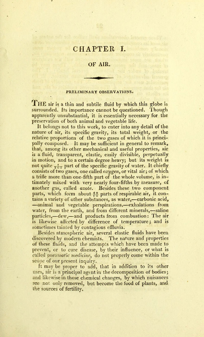 CHAPTER l. OF AIR. PRELIMINARY OBSERVATIONS. The air is a thin and subtile fluid by which this globe is surrounded. Its importance cannot be questioned. Though apparently unsubstantial, it is essentially necessary for the preservation of both animal and vegetable life. It belongs not to this work, to enter into any detail of the nature of air, its specific gravity, its total weight, or the relative proportions of the two gases of which it is princi- pally composed. It may be sufficient in general to remark, that, among its other mechanical and useful properties, air is a fluid, transparent, elastic, easily divisible, perpetually in motion, and to a certain degree heavy; but its weight is not quite part of the specific gravity of water. It chiefly consists of two gases, one called oxygen, or vital air; of which a trifle more than one-fifth part of the whole volume, is in- timately mixed with very nearly four-fifths by measure, of another gas, called azote. Besides these two component parts, which form about If- parts of respirable air, it con- tains a variety of other substances, as water,—carbonic acid, —animal and vegetable perspirations,—exhalations from water, from the earth, and from different minerals,—saline particles,—dew,—and products from combustion: The air is likewise affected by difference of temperature; and is sometimes tainted by contagious effluvia. Besides atmospheric air, several elastic fluids have been discovered by modern chemists. The nature and properties of these fluids, and the attempts which have been made to prevent, or to cure disease, by their influence, or what is called pneumatic medicine, do not properly come within the scope of our present inquiry. It may be proper to add, that in addition to its other uses, air is a principal agent in the decomposition of bodies; and likewise in those chemical changes, by which nuisances are not only removed, but become the food of plants, and the sources of fertility.