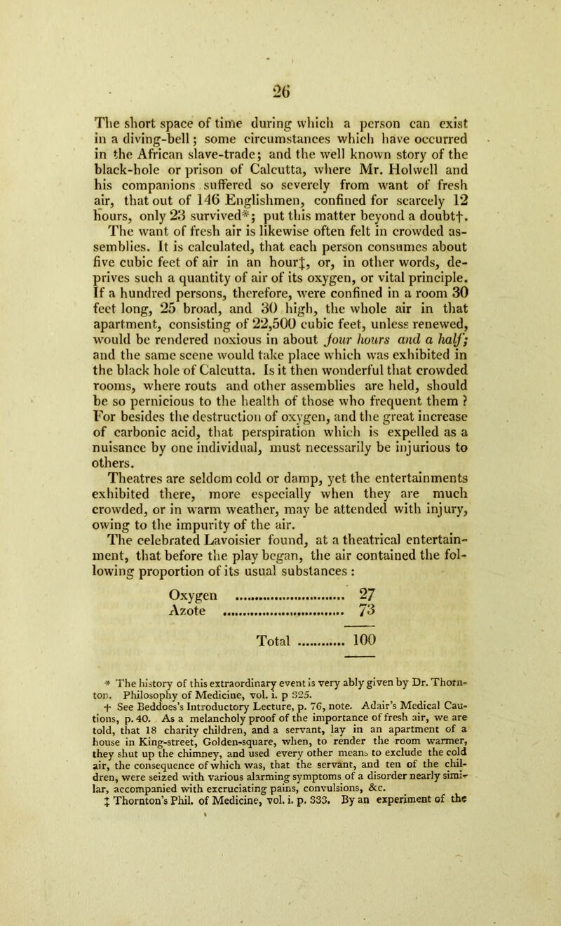 The short space of time during which a person can exist in a diving-bell; some circumstances which have occurred in the African slave-trade; and the well known story of the black-hole or prison of Calcutta, where Mr. Holvvcll and his companions suffered so severely from want of fresh air, that out of 146 Englishmen, confined for scarcely 12 Hours, only 23 survived*; put this matter beyond a doubtf. The want of fresh air is likewise often felt in crowded as- semblies. It is calculated, that each person consumes about five cubic feet of air in an hourj, or, in other words, de- prives such a quantity of air of its oxygen, or vital principle. If a hundred persons, therefore, were confined in a room 30 feet long, 25 broad, and 30 high, the whole air in that apartment, consisting of 22,500 cubic feet, unless renewed, would be rendered noxious in about Jour hours and a half) and the same scene would take place which was exhibited in the black hole of Calcutta. Is it then wonderful that crowded rooms, where routs and other assemblies are held, should be so pernicious to the health of those who frequent them ? For besides the destruction of oxygen, and the great increase of carbonic acid, that perspiration which is expelled as a nuisance by one individual, must necessarily be injurious to others. Theatres are seldom cold or damp, yet the entertainments exhibited there, more especially when they are much crowded, or in warm weather, may be attended with injury, owing to the impurity of the air. The celebrated Lavoisier found, at a theatrical entertain- ment, that before the play began, the air contained the fol- lowing proportion of its usual substances : Oxygen 2 7 Azote 73 Total 100 * The history of this extraordinary event is very ably given by Dr. Thorn- ton. Philosophy of Medicine, vol. i. p 325. + See Beddoes’s Introductory Lecture, p. 76, note. Adair’s Medical Cau- tions, p. 40. As a melancholy proof of the importance of fresh air, we are told, that 18 charity children, and a servant, lay in an apartment of a house in King-street, Golden-square, when, to render the room warmer, they shut up the chimney, and used every other means to exclude the cold air, the consequence of which was, that the servant, and ten of the chil- dren, were seized with various alarming symptoms of a disorder nearly simi- lar, accompanied with excruciating pains, convulsions, &c. x Thornton’s Phil, of Medicine, vol. i. p. 333. By an experiment of the