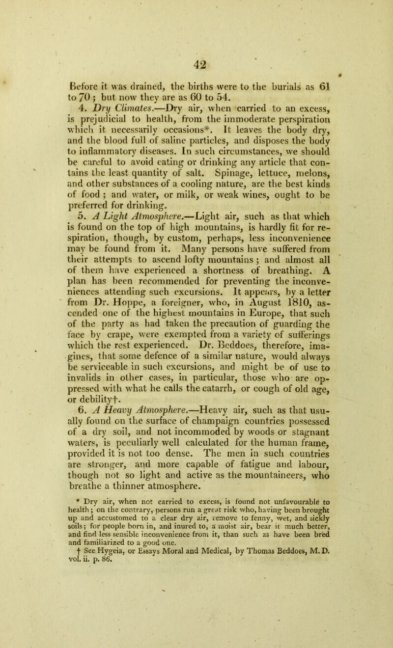 Before it w as drained, the births were to the burials as 61 to 70 ; but now they are as 60 to 54. 4. Dry Climates.—Dry air, when carried to an excess, is prejudicial to health, from the immoderate perspiration which it. necessarily occasions*. It leaves the body dry, and the blood full of saline particles, and disposes the body to inflammatory diseases. In such circumstances, we should be careful to avoid eating or drinking any article that con- tains the least quantity of salt. Spinage, lettuce, melons, and other substances of a cooling nature, are the best kinds of food ; and water, or milk, or weak wines, ought to be preferred for drinking. 5. A Light Atmosphere.—Light air, such as that which is found on the top of high mountains, is hardly fit for re- spiration, though, by custom, perhaps, less inconvenience may be found from it. Many persons have suffered from their attempts to ascend lofty mountains; and almost all of them have experienced a shortness of breathing. A plan has been recommended for preventing the inconve- niences attending such excursions. It appears, by a letter from Dr. Hoppe, a foreigner, who, in August 1810, as- cended one of the highest mountains in Europe, that such of the party as had taken the precaution of guarding the face by crape, were exempted from a variety of sufferings which the rest experienced. Dr. Beddoes, therefore, ima- gines, that some defence of a similar nature, would always be serviceable in such excursions, and might be of use to invalids in other cases, in particular, those who are op- pressed with what he calls the catarrh, or cough of old age, or debilityf. 6. A Heavy Atmosphere.—Heavy air, such as that usu- ally found on the surface of champaign countries possessed of a dry soil, and not incommoded by woods or stagnant waters, is peculiarly well calculated for the human frame, provided it is not too dense. The men in such countries are stronger, and more capable of fatigue and labour, though not so light and active as the mountaineers, who breathe a thinner atmosphere. * Dry air, when net carried to excess, is found not unfavourable to health ; on the contrary, persons run a great risk who, having been brought up and accustomed to a clear dry air, remove to fenny, wet, and sickly soils; for people born in, and inured to, a moist air, bear it much better, and find less sensible inconvenience from it, than such as have been bred and familiarized to a good one. f See Hygeia, or Essays Moral and Medical, by Thomas Beddoes, M. D. vol. ii. p. 86.