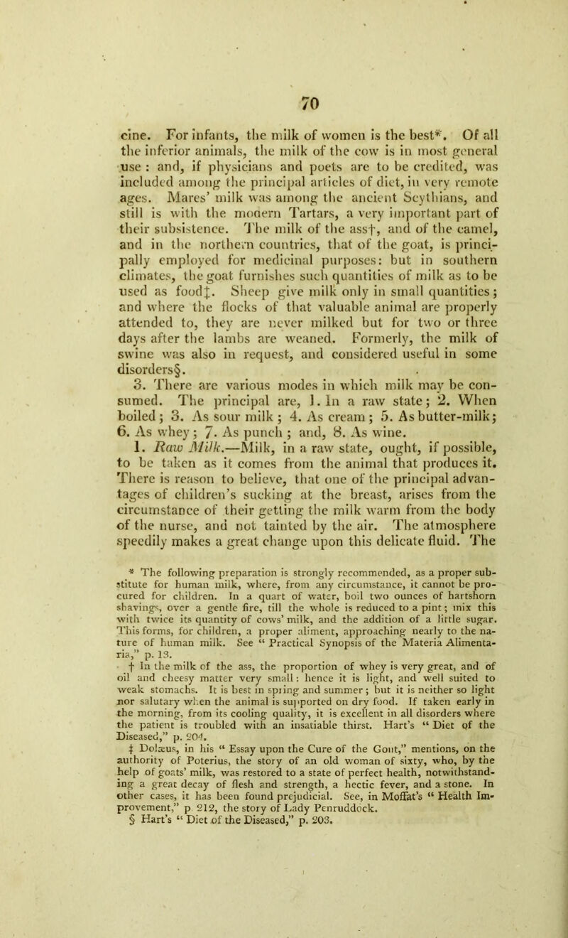 cine. For infants, the milk of women is the best* * * §'. Of all the inferior animals, the milk of the cow is in most general use : and, if physicians and poets are to be credited, was included among the principal articles of diet, in very remote ages. Mares’ milk was among the ancient Scythians, and still is with the modern Tartars, a very important part of their subsistence. The milk of the assf, and of the camel, and in the northern countries, that of the goat, is princi- pally employed for medicinal purposes: but in southern climates, the goat furnishes such quantities of milk as to be used as foodj. Sheep give milk only in small quantities; and where the flocks of that valuable animal are properly attended to, they are never milked but for two or three days after the lambs are weaned. Formerly, the milk of swine was also in request, and considered useful in some disorders§. 3. There are various modes in which milk may be con- sumed. The principal are, 1. In a raw state; 2. When boiled ; 3. As sour milk ; 4. As cream; 5. As butter-milk; 6. As whey; 7- As punch ; and, 8. As wine. 1. Raw Milk.—Milk, in a raw state, ought, if possible, to be taken as it comes from the animal that produces it. There is reason to believe, that one of the principal advan- tages of children’s sucking at the breast, arises from the circumstance of their getting the milk warm from the body of the nurse, and not tainted by the air. The atmosphere speedily makes a great change upon this delicate fluid. The * The following preparation is strongly recommended, as a proper sub- stitute for human milk, where, from any circumstance, it cannot be pro- cured for children. In a quart of water, boil two ounces of hartshorn shavings, over a gentle fire, till the whole is reduced to a pint; mix this with twice its quantity of cows’ milk, and the addition of a little sugar. This forms, for children, a proper aliment, approaching nearly to the na- ture of human milk. See “ Practical Synopsis of the Materia Alimenta- ria,” p. 13. f In the milk of the ass, the proportion of whey is very great, and of oil and cheesy matter very small: hence it is light, and well suited to weak stomachs. It is best in spiing and summer ; but it is neither so light nor salutary when the animal is supported on dry food. If taken early in the morning, from its cooling quality, it is excellent in all disorders where the patient is troubled with an insatiable thirst. Hart’s “ Diet of the Diseased,” p. ‘'04. | Dolseus, in his “ Essay upon the Cure of the Gout,” mentions, on the authority of Poterius, the story of an old woman of sixty, who, by the help of goats’ milk, was restored to a state of perfect health, notwithstand- ing a great decay of flesh and strength, a hectic fever, and a stone. In other cases, it has been found prejudicial. See, in Moffat’s “ Health Im- provement,” p 212, the story of Lady Penruddock. § Hart’s “ Diet of the Diseased,” p. 203.