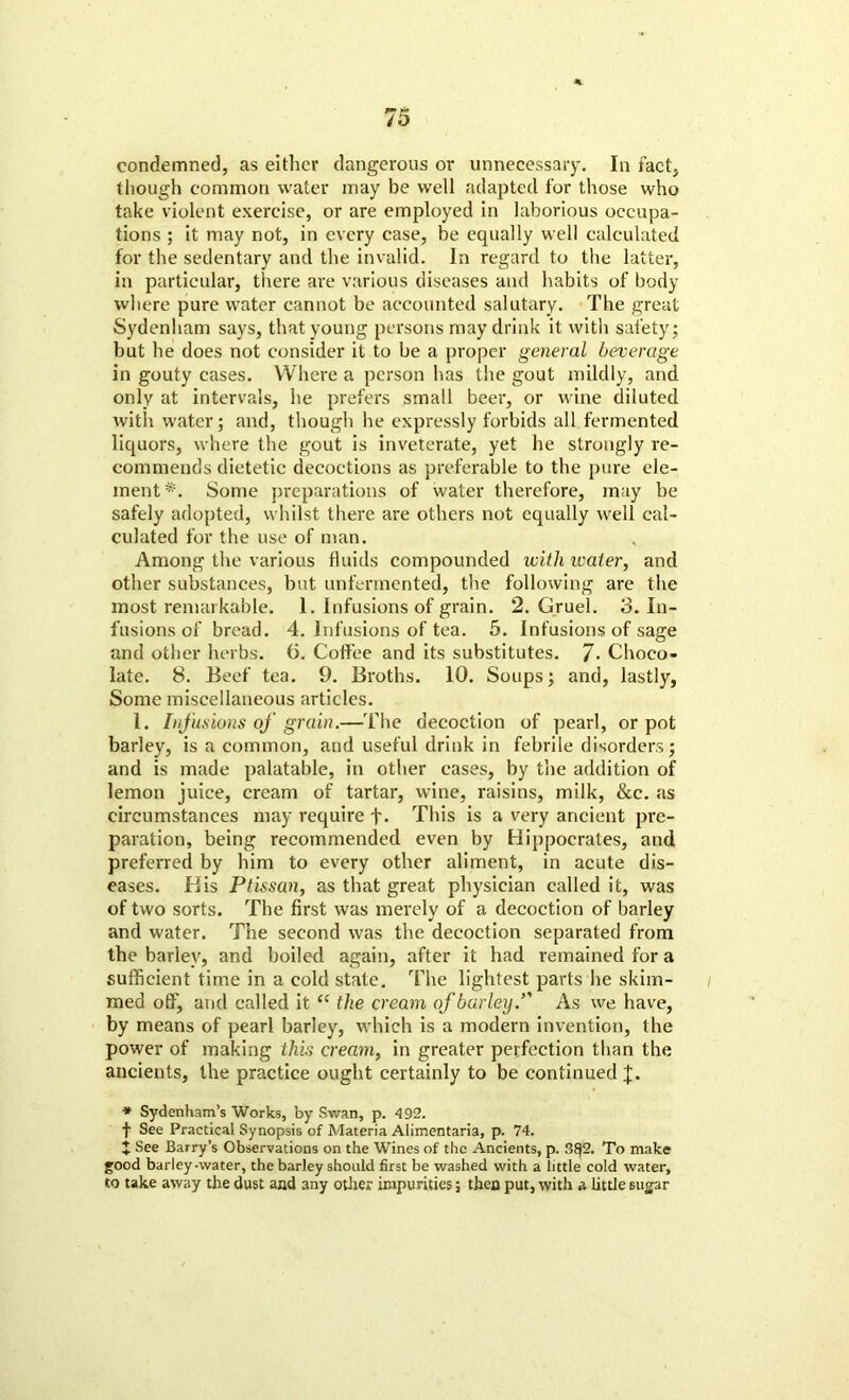 condemned, as either dangerous or unnecessary. In fact, though common water may be well adapted for those who take violent exercise, or are employed in laborious occupa- tions ; it may not, in every case, be equally well calculated for the sedentary and the invalid. In regard to the latter, in particular, there are various diseases and habits of body where pure water cannot be accounted salutary. The great Sydenham says, that young persons may drink it with safety; but he does not consider it to be a proper general beverage in gouty cases. Where a person has the gout mildly, and only at intervals, he prefers small beer, or wine diluted with water; and, though he expressly forbids all fermented liquors, where the gout is inveterate, yet he strongly re- commends dietetic decoctions as preferable to the pure ele- ment*. Some preparations of water therefore, may be safely adopted, whilst there are others not equally well cal- culated for the use of man. Among the various fluids compounded with water, and other substances, but unfermented, the following are the most remarkable. 1. Infusions of grain. 2. Gruel. 3. In- fusions of bread. 4. Infusions of tea. 5. Infusions of sage and other herbs. 6. Coffee and its substitutes. 7. Choco- late. 8. Beef tea. 9. Broths. 10. Soups; and, lastly, Some miscellaneous articles. 1. Infusions of grain.—The decoction of pearl, or pot barley, is a common, and useful drink in febrile disorders; and is made palatable, in other cases, by the addition of lemon juice, cream of tartar, wine, raisins, milk, &c. as circumstances may require f. This is a very ancient pre- paration, being recommended even by Hippocrates, and preferred by him to every other aliment, in acute dis- eases. His Ptissan, as that great physician called it, was of two sorts. The first was merely of a decoction of barley and water. The second was the decoction separated from the barley, and boiled again, after it had remained for a sufficient time in a cold state. The lightest parts he skim- med off, and called it “ the cream of barley/' As we have, by means of pearl barley, which is a modern invention, the power of making this cream, in greater perfection than the ancients, the practice ought certainly to be continued J. * Sydenham’s Works, by Swan, p. 492. t See Practical Synopsis of Materia Alimentaria, p. 74. I See Barry’s Observations on the Wines of the Ancients, p. 3f}2. To make good barley-water, the barley should first be washed with a little cold water, to take away the dust and any other impurities; then put, with a little sugar