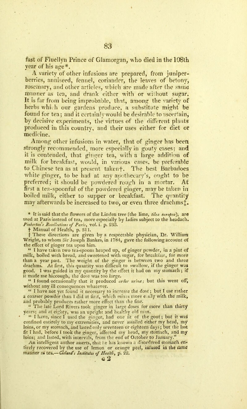 fast of Fluellyn Prince of Glamorgan, who died in the 198th year of his age*. A variety of other infusions are prepared, from juniper- berries, anniseed, fennel, coriander, the leaves of betony, rosemary, and other articles, which are made after the same manner as tea, and drank either with or without sugar. It is far from being improbable, that, among the variety of herbs whhh our gardens produce, a substitute might be found for tea; and it certainly would be desirable to ascertain, by decisive experiments, the virtues of the different plants produced in tin's country, and their uses either for diet or medicine. Among other infusions in w’ater, that of ginger has been strongly recommended, more especially in gouty cases; and it is contended, that ginger tea, with a large addition of milk for breakfast, would, in various cases, be preferable to Chinese tea as at present takenf. The best Barbadoes white ginger, to be had at any apothecary’s, ought to be preferred; it should be powdered rough in a mortar. At first a tea-spoonful of the powdered ginger, may be taken in boiled milk, either to supper or breakfast. The cjuantity may afterwards be increased to two, or even three drachms!. * rt is said that the flowers of the Linden tree (the lime, tilea europea), are used at Paris instead of tea, more especially by ladies subject to the headach. Pinkerton s Recollections of Paris, vol. i. p. 233. f Manual of Health, p. 311. f These directions are given by a respectable physician, Dr. William Wright, to whom Sir Joseph Bank.es, in 1784, gave the following account of the effect of ginger tea upon him. “ I have taken two tea-spoons heaped up, of ginger powder, in a pint of milk, boiled with bread, and sweetened with sugar, for breakfast, for more than a year past. The weight of the ginger is between two and three drachms. At first, this quantity was difficult to swallow, if the ginger was good. I was guided in my quantity by the effect it had on my stomach ; if it made me hiccough, the dose was too large. “ I found occasionally that it produced ardor urine; but this went off, without any ill consequences whatever. “ I have not yet found it necessary to increase the dose; but I use rather a coarser powder than I did at first, which mixes more e sily with the milk, and probably produces rather more effect than the fine. “ The late Lord Rivers took ginger in large doses for more than thirty years; and at eighty, was an upright and healthy old man. “ I have, since I used the ginger, had one fit of the gout; but it was confined entirely to my extremities, and never assailed either my head, my loins, or my stomach, and lasted only seventeen or eighteen days; but the last fit I had, before I took the ginger, affected my head, my stomach, and my loins; and lasted, with intervals, from the end of October to January.” An intelligent author asserts, that he has known a disordered stomach en- tirely recovered by the use of lemon or orange peel, infused in the same manner as tea.—Clelani's Institutes of Health, p. 22, c2