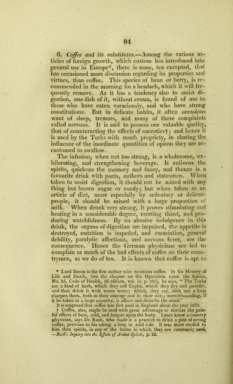 81 6. Coffee and its substitutes.—Among the various ar- tides of foreign growth, which custom has introduced into general use in Europe*, there is none, tea excepted, that lias occasioned more discussion regarding its properties and virtues, than coffee. This species of bean or berry, is re- commended in the morning for a headach, which it will fre- quently remove. As it has a tendency also to assist di- gestion, one dish of it, without cream, is found of use to those who have eaten voraciously, and who have strong constitutions. But in delicate habits, it often occasions want of sleep, tremors, and many of those complaints called nervous. It is said to possess one valuable quality, that of counteracting the effects of narcotics!; and hence it is used by the Turks with much propriety, in abating the influence of the inordinate quantities of opium they arc ac- customed to swallow. The infusion, when not too strong, is .a wholesome, ex- hilarating, and strengthening beverage. It enlivens the spirits, quickens the memory and fancy, and thence is a favourite drink with poets, authors and statesmen. When taken to assist digestion, it should not be mixed with any thing but brown sugar or candy; but when taken as an article of diet, more especially by sedentary or delicate people, it should be mixed with a large proportion of milk. When drunk very strong, it proves stimulating and heating in a considerable degree, creating thirst, and pro- ducing watchfulness. By an abusive indulgence in this drink, the organs of digestion arc impaired, the appetite is destroyed, nutrition is impeded, and emaciation, general debility, paralytic affections, and nervous fever, are the consequence. Hence the German physicians are led to complain as much of the bad effects of coffee on their coun- trymen, as we do of tea. It is known that coffee is apt to * Lord Bacon is the first author who mentions cofFee. In his History of Life and Death, (see the chapter on the Operation upon the Spirits, No. 25, Code of Health, 2d edition, vol. iv. p. 163), he says, “ The Turks use a kind of herb, which they call Caphe, which they dry and powder, and then drink it with warm water; which, they say, doth not a little sharpen them, both in their courage and in their wits; notwithstanding, if it be taken in a large quantity, it affects and disturbs the mind.” It is supposed that coffee was first used in England about the year 1652. f Coffee, also, might be used with great advantage to obviate the pain- ful effects of heat, cold, and fatigue upon the body. I once knew a country physician, says Dr. Rush, who made it a practice to drink a pint of strong coffee, previous to his taking a long or cold ride. It was more cordial to him than spirits, in any of the forms in which they are commonly used. —Rush's Inquiry into the Effects cf Ardent Spirits, p. 25.