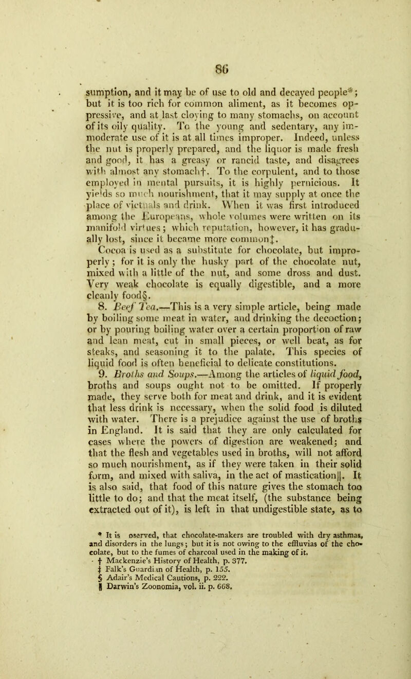 sumption, and it may be of use to old and decayed people* * * §; but it is too rich for common aliment, as it becomes op- pressive, and at last cloying to many stomachs, on account of its oily quality. To the young and sedentary, any im- moderate use of it is at all times improper. Indeed, unless the nut is properly prepared, and the liquor is made fresh and good, it has a greasy or rancid taste, and disagrees with almost any stomachf. To the corpulent, and to those employed in mental pursuits, it is highly pernicious. It yip'ds so much nourishment, that it may supply at once the place of victv Is and drink. When it was first introduced among the Europeans, whole volumes were written on its manifold virtues; which reputation, however, it has gradu- ally lost, since it became more common^. Cocoa is used as a substitute for chocolate, but impro- perly; for it is only the husky part of the chocolate nut, mixed u ilh a little of the nut, and some dross and dust. Very weak chocolate is equally digestible, and a more cleanly food§. 8. Beef Tea.—This is a very simple article, being made by boiling some meat in water, and drinking the decoction; or by pouring boiling water over a certain proportion of raw and lean meat, cut in small pieces, or well beat, as for steaks, and seasoning it to the palate. This species of liquid food is often beneficial to delicate constitutions. 9. Broths and Soups.—Among the articles of liquid food, broths and soups ought not to be omitted. If properly made, they serve both for meat and drink, and it is evident that less drink is necessary, when the solid food is diluted with water. There is a prejudice against the use of broths in England. It is said that they are only calculated for cases where the powers of digestion are weakened; and that the flesh and vegetables used in broths, will not afford so much nourishment, as if they were taken in their solid form, and mixed with saliva, in the act of mastication||. It is also said, that food of this nature gives the stomach too little to do; and that the meat itself, (the substance being extracted out of it), is left in that undigestible state, as to * It is oserved, that chocolate-makers are troubled with dry asthmas, and disorders in the lungs; but it is not owing to the efRuvias of the cho- colate, but to the fumes of charcoal used in the making of it. - f Mackenzie’s History of Health, p.377. | Falk’s Guardian of Health, p. 155. § Adair’s Medical Cautions, p. 222. I) Darwin’s Zoonomia, vol. ii. p. 668,