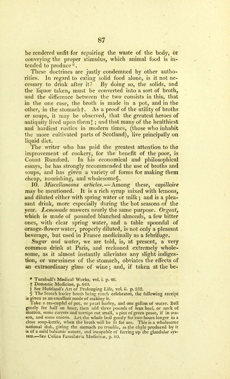 be rendered unfit for repairing the waste of the body, or conveying the proper stimulus, which animal food is in- tended to produce* * * §. These doctrines are justly condemned by other autho- rities. In regard to eating solid food alone, is it not ne- cessary to drink after it? By doing so, the solids, and the liquor taken, must be converted into a sort of broth, and the difference between the two consists in this, that in the one case, the broth is made in a pot, and in the other, in the stomachf. As a proof of the utility of broths or soups, it may be observed, that the greatest heroes of antiquity lived upon them J ; and that many of the healthiest and hardiest rustics in modern times, (those who inhabit the more cultivated parts of Scotland), live principally on liquid diet. The writer who has paid the greatest attention to the improvement of cookery, for the benefit of the poor, is Count Rumford. In his economical and philosophical essays, he has strongly recommended the use of broths and soups, and has given a variety of forms for making them cheap, nourishing, and wholesome§. 10. Miscellaneous articles.—Among these, capillaire may be mentioned. It is a rich syrup mixed with lemons, and diluted either with spring water or milk ; and is a plea- sant drink, more especially during the hot seasons of the year. Lemonade answers nearly the same purpose. Orgeat, which is made of pounded blanched almonds, a few bitter ones, with clear spring water, and a table spoonful of orange-flower water, properly diluted, is not only a pleasant beverage, but used in France medicinally as a febrifuge. Sugar and water, we are told, is, at present, a very common drink at Paris, and reckoned extremely whole- some, as it almost instantly alleviates any slight indiges- tion, or uneasiness of the stomach, obviates the effects of an extraordinary glass of wine; and, if taken at the be- * Turnbull’s Medical Works, vol. i. p. 46. f Domestic Medicine, p. 643. j See Hufeland’s Art of Prolonging Life, vol. ii. p. 252. § The Scotch barley broth being much celebrated, the following receipt is given as an excellent mode of making it. Take a tea-cupful of pot, or pearl barley, and one gallon of water. Boil gently for half an hour, then add three pounds of lean beef, or neck of mutton, some carrots and turnips cut small, a pint of green pease, if in sea- son, and some onions. Let the whole boil gently for two hours longer in a close soup-kettle, when the broth will be fit for use. This is a wholesome national dish, giving the stomach no trouble, as the chyle produced by it ii of a mild balsamic nature, and incapable of furring up the glandular sys- tem.—See Culina Famulatrix Medicinx, p. 80.