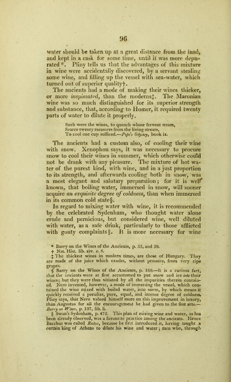 water should be taken up at a great distance from the land, and kept in a cask for some time, until it was more depu- rated * * * §. Pliny tells us that the advantages of this mixture in wine were accidentally discovered, by a servant stealing some wine, and filling up the vessel with sea-water, which turned out of superior qualityf. The ancients had a mode of making their wines thicker, or more inspissated, than the modernsJ. The Maronian wine was so much distinguished for its superior strength and substance, that, according to Homer, it required twenty parts of water to dilute it properly. Such were the wines, to quench whose fervent steam, Scarce twenty measures from the living stream, To cool one cup sufficed.—Popes Odyssey, book ix. The ancients had a custom also, of cooling their wine with snow. Xenophon says, it was necessary to procure snow to cool their wines in summer, which otherwise could not be drank with any pleasure. The mixture of hot wa- ter of the purest kind, with wine, and in a just proportion to its strength, and afterwards cooling both in snow', was a most elegant and salutary preparation; for it is well* known, that boiling water, immersed in snow, will sooner acquire an exquisite degree of coldness, than when immersed in its common cold state§. In regard to mixing water with wine, it is recommended by the celebrated Sydenham, who thought water alone crude and pernicious, but considered wine, well diluted with water, as a safe drink, particularly to those afflicted with gouty complaints ||. It is more necessary for wine * Barry on the Wines of the Ancients, p. 55, and 59. •f- Nat. Hist. lib. xiv. c. 8. J The thickest wines in modern times, are those of Hungary. They are made of the juice which exudes, without pressure, from very ripe grapes. § Barry on the Wines of the Ancients, p. 169.—It is a curious fact, that the ancients were at first accustomed to put snow and ice into their wines; but they were thus vitiated by all the impurities therein contain- ed. Nero invented, however, a mode of immersing the vessel, which con- tained the wine mixed with boiled water, into snow, by which means it quickly received a peculiar, pure, equal, and intense degree of coldness, Pliny says, that Nero valued himself more on this improvement in luxury, than Augustus for all the encouragement he had given to the fine arts.— Barry on Wines, p. 137, lib. li. || Swan’s Sydenham, p. 472. This plan of mixing wine and water, as has been already observed, was a favourite practice among the ancients. Hence Bacchus was called Rectus, because he first introduced it, having taught a certain king of Athens to dilute his wine and water; men who, through