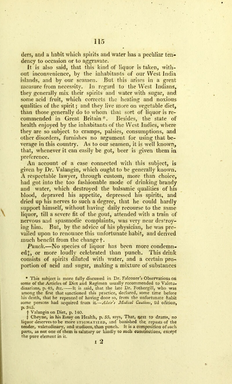 ders, and a habit which spirits and water lias a pechliar ten- dency to occasion or to aggravate. It is also said, that this kind of liquor is taken, with- out inconvenience, by the inhabitants of our West India islands, and by our seamen. But this arises in a great measure from necessity. In regard to the West Indians, they generally mix their spirits and water with sugar, and some acid fruit, which corrects the heating and noxious qualities of the spirit; and they live more on vegetable diet, than those generally do to whom that sort of liquor is re- commended in Great Britain *. Besides, the state of health enjoyed by the inhabitants of the West Indies, where they are so subject to cramps, palsies, consumptions, and other disorders, furnishes no argument for using that be- verage in this country. As to our seamen, it is wrell known, that, whenever it can easily be got, beer is given them in preference. An account of a case connected with this subject, is given by Dr. Valangin, which ought to be generally known. A respectable lawyer, through custom, more than choice, had got into the too fashionable mode of drinking brandy and water, which destroyed the balsamic qualities of his blood, depraved his appetite, depressed his spirits, and dried up his nerves to such a degree, that he could hardly support himself, without having daily recourse to the same liquor, till a severe fit of the gout, attended with a train of nervous and spasmodic complaints, was very near destroy- ing him. But, by the advice of his physician, he was pre- vailed upon to renounce this unfortunate habit, and derived much benefit from the changef. Punch.—No species of liquor has been more condemn- edj, or more loudly celebrated than punch. This drink consists of spirits diluted with water, and a certain pro- portion of acid and sugar, making a mixture of substances * This subject is more fully discussed in Dr. Falconer’s Observations on some of the Articles of Diet and Regimen usually recommended to Valetu- dinarians, p. 43, &c. It is said, that the late Dr. Fothergill, who was among the first that sanctioned this practice, declared, some time before his death, that he repented of having done so, from the unfortunate habit some persons had acquired from it.—Adair's Medical Cautions, 2d edition, p. 345. f Valangin on Diet, p. 140. | Cheyne, in his Essay on Health, p. 55, says. That, next to drams, no liquor deserves to be more stigmatized, and banished the. repasts of the tender, valetudinary, and studious, than punch. It is a composition of such parts, as not one of them is salutary or kindly to such constitutions, except the pure element in it. i 2