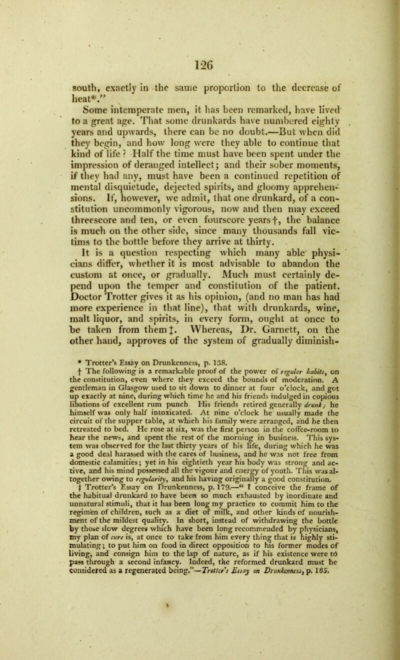 south, exactly in the san:e proportion to the decrease of heat*/' Some intemperate men, it lias been remarked, have lived to a great age. That some drunkards have numbered eighty years and upwards, there can be no doubt.—But when did they begin, and how long were they able to continue that kind of life ? Half the time must have been spent under the impression of deranged intellect; and their sober moments, if they had any, must have been a continued repetition of mental disquietude, dejected spirits, and gloomy apprehen- sions. If, however, we admit, that one drunkard, of a con- stitution uncommonly vigorous, now and then may exceed threescore and ten, or even fourscore yearsf, the balance is much on the other side, since many thousands fall vic- tims to the bottle before they arrive at thirty. It is a question respecting which many able physi- cians differ, whether it is most advisable to abandon the custom at once, or gradually. Much must certainly de- pend upon the temper and constitution of the patient. Doctor Trotter gives it as his opinion, (and no man has had more experience in that line), that with drunkards, wine, malt liquor, and spirits, in every form, ought at once to be taken from themj. Whereas, Dr. Garnett, on the other hand, approves of the system of gradually diminish- • Trotter’s Essay on Drunkenness, p. 138. f The following is a remarkable proof of the power of regular habits, on the constitution, even where they exceed the bounds of moderation. A gentleman in Glasgow used to sit down to dinner at four o’clock, and got up exactly at nine, during which time he and his friends indulged in copious libations of excellent rum punch His friends retired generally drunk; he himself was only half intoxicated. At nine o’clock he usually made the circuit of the supper table, at which his family were arranged, and he then retreated to bed. He rose at six, was the first person in the coffee-room to hear the news, and spent the rest of the morning in business. This sys- tem was observed for the last thirty years of his life, during which he was a good deal harassed with the cares of business, and he was not free from domestic calamities; yet in his eightieth year his body was strong and ac- tive, and his mind possessed all the vigour and energy of youth. This was al- together owing to regularity, and his having originally a good constitution. 1 Trotter’s Essay on Drunkenness, p. 179.—“ I conceive the frame of the habitual drunkard to have been so much exhausted by inordinate and unnatural stimuli, that it has been long my practice to commit him to the regimen of children, such as a diet of milk, and other kinds of nourish- ment of the mildest quality. In short, instead of withdrawing the bottle by those slow degrees which have been long recommended by physicians, my plan of cure is, at once to take from him every thing that is highly sti- mulating; to put him on food in direct opposition to his former modes of living, and consign him to the lap of nature, as if his existence were to pass through a second infancy. Indeed, the reformed drunkard must be considered as a regenerated being.”— Trotter's Essay on Drunkenness, p. 185.