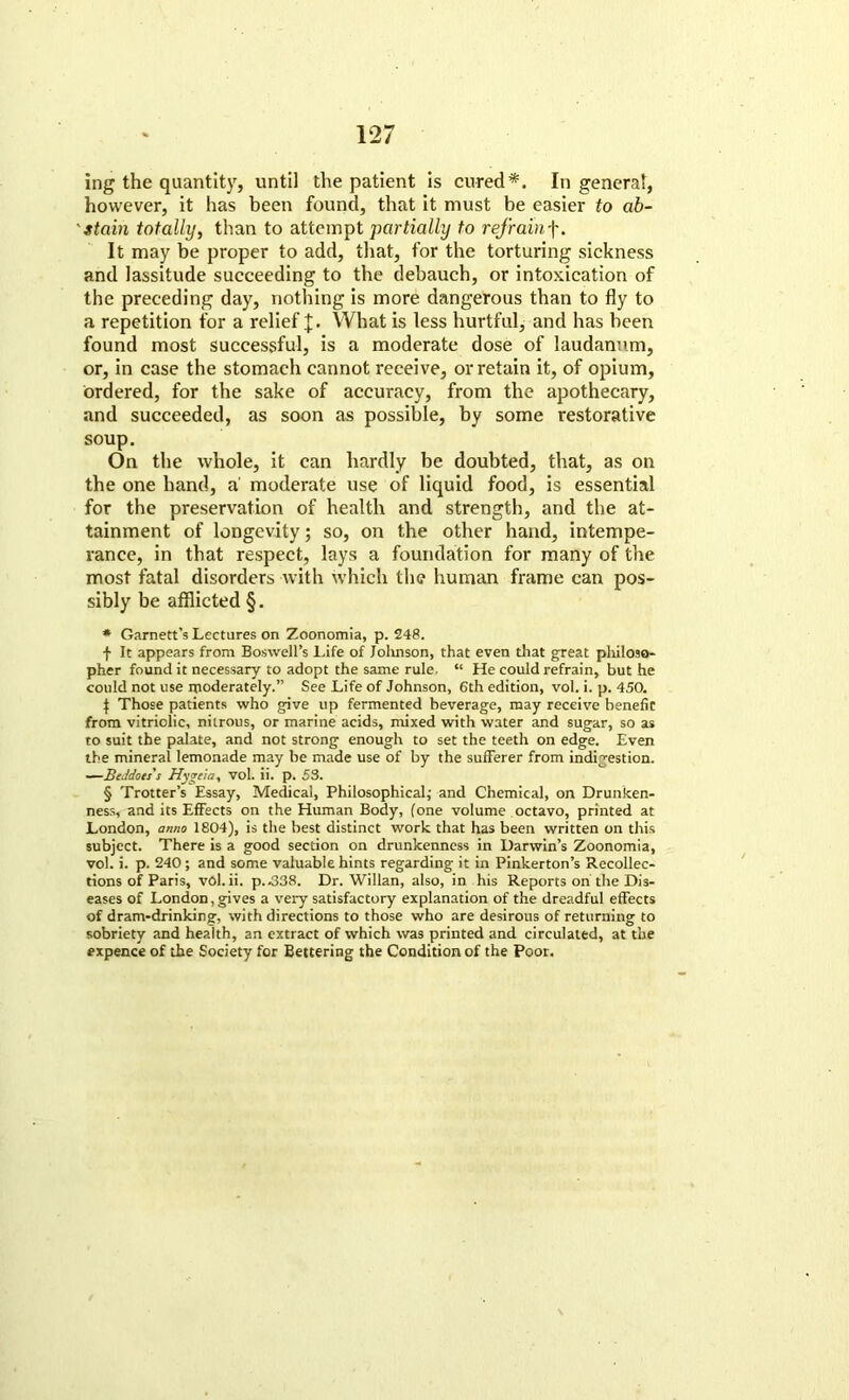 ing the quantity, until the patient is cured*. In genera!, however, it has been found, that it must be easier to ab- stain totally, than to attempt partially to refrainf. It may be proper to add, that, for the torturing sickness and lassitude succeeding to the debauch, or intoxication of the preceding day, nothing is more dangerous than to fly to a repetition for a relief J. What is less hurtful, and has been found most successful, is a moderate dose of laudanum, or, in case the stomach cannot receive, or retain it, of opium, ordered, for the sake of accuracy, from the apothecary, and succeeded, as soon as possible, by some restorative soup. On the whole, it can hardly be doubted, that, as on the one hand, a' moderate use of liquid food, is essential for the preservation of health and strength, and the at- tainment of longevity; so, on the other hand, intempe- rance, in that respect, lays a foundation for many of the most fatal disorders with which the human frame can pos- sibly be afflicted §. * Garnett’s Lectures on Zoonomia, p. 248. f It appears from Boswell’s Life of Johnson, that even that great philoso- pher found it necessary to adopt the same rule. “ He could refrain, but he could not use moderately.” See Life of Johnson, 6th edition, vol. i. p. 450. £ Those patients who give up fermented beverage, may receive benefit from vitriolic, nitrous, or marine acids, mixed with water and sugar, so as to suit the palate, and not strong enough to set the teeth on edge. Even the mineral lemonade may be made use of by the sufferer from indigestion. —BeJdots's Hygeia, vol. ii. p. 53. § Trotter’s Essay, Medical, Philosophical; and Chemical, on Drunken- ness, and its Effects on the Human Body, (one volume octavo, printed at London, anno 1804), is the best distinct work that has been written on this subject. There is a good section on drunkenness in Darwin’s Zoonomia, vol. i. p. 240; and some valuable hints regarding it in Pinkerton’s Recollec- tions of Paris, vol.ii. p.^338. Dr. Willan, also, in his Reports on the Dis- eases of London, gives a very satisfactory explanation of the dreadful effects of dram-drinking, with directions to those who are desirous of returning to sobriety and health, an extract of which was printed and circulated, at the expence of the Society for Bettering the Condition of the Poor.