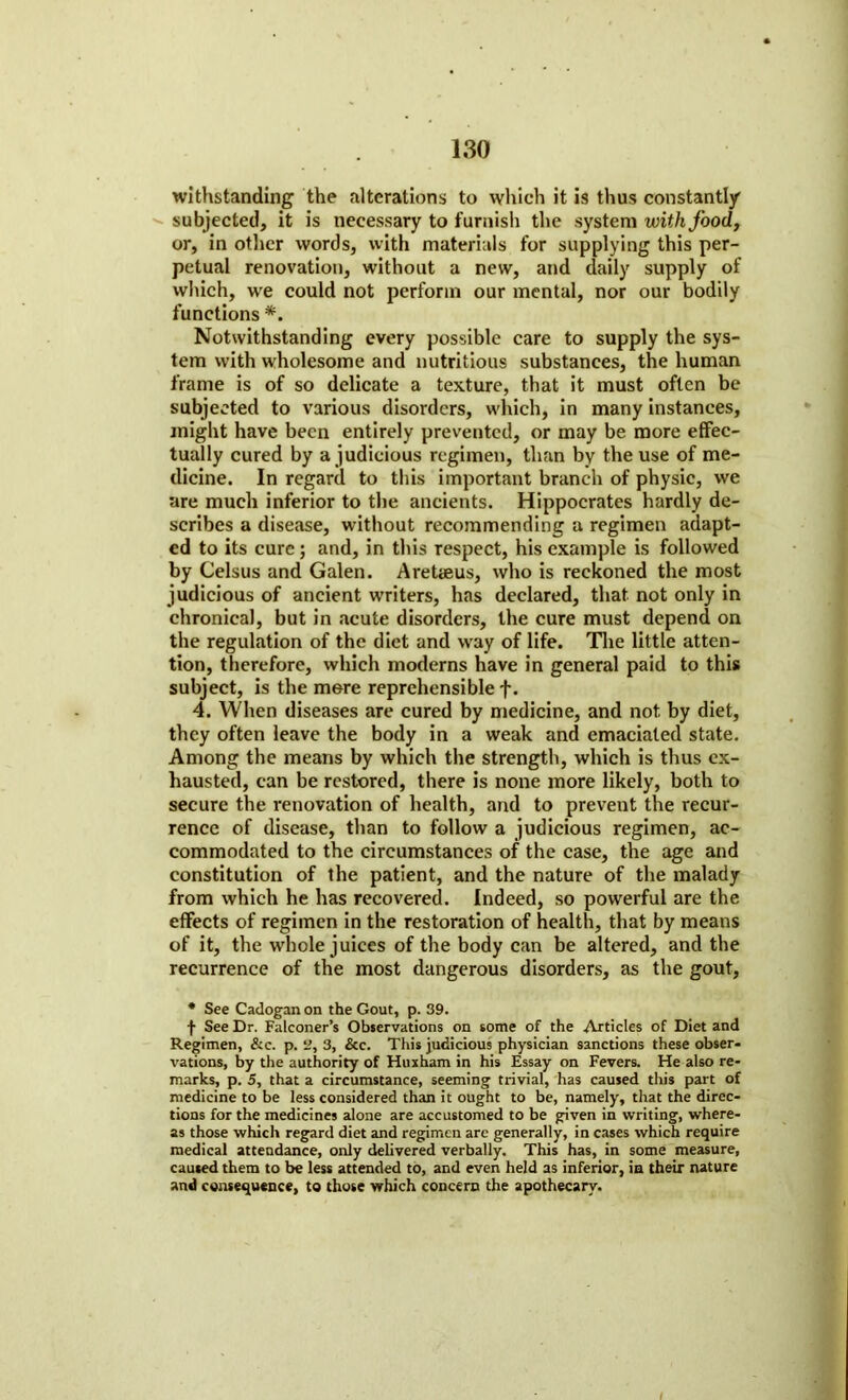 withstanding the alterations to which it is thus constantly subjected, it is necessary to furnish the system with food, or, in other words, with materials for supplying this per- petual renovation, without a new, and daily supply of which, we could not perform our mental, nor our bodily functions *. Notwithstanding every possible care to supply the sys- tem with wholesome and nutritious substances, the human frame is of so delicate a texture, that it must often be subjected to various disorders, which, in many instances, might have been entirely prevented, or may be more effec- tually cured by a judicious regimen, than by the use of me- dicine. In regard to this important branch of physic, we are much inferior to the ancients. Hippocrates hardly de- scribes a disease, without recommending a regimen adapt- ed to its cure; and, in this respect, his example is followed by Celsus and Galen. AreUeus, who is reckoned the most judicious of ancient writers, has declared, that not only in chronical, but in acute disorders, the cure must depend on the regulation of the diet and way of life. The little atten- tion, therefore, which moderns have in general paid to this subject, is the more reprehensible f. 4. When diseases are cured by medicine, and not by diet, they often leave the body in a weak and emaciated state. Among the means by which the strength, which is thus ex- hausted, can be restored, there is none more likely, both to secure the renovation of health, and to prevent the recur- rence of disease, than to follow a judicious regimen, ac- commodated to the circumstances of the case, the age and constitution of the patient, and the nature of the malady from which he has recovered. Indeed, so powerful are the effects of regimen in the restoration of health, that by means of it, the whole juices of the body can be altered, and the recurrence of the most dangerous disorders, as the gout, * See Cadogan on the Gout, p. 39. f See Dr. Falconer’s Observations on some of the Articles of Diet and Regimen, &c. p. 9, 3, &c. This judicious physician sanctions these obser- vations, by the authority of Huxham in his Essay on Fevers. He also re- marks, p. 5, that a circumstance, seeming trivial, has caused this part of medicine to be less considered than it ought to be, namely, that the direc- tions for the medicines alone are accustomed to be given in writing, where- as those which regard diet and regimen arc generally, in cases which require medical attendance, only delivered verbally. This has, in some measure, caused them to be less attended to, and even held as inferior, in their nature and consequence, to those which concern the apothecary.