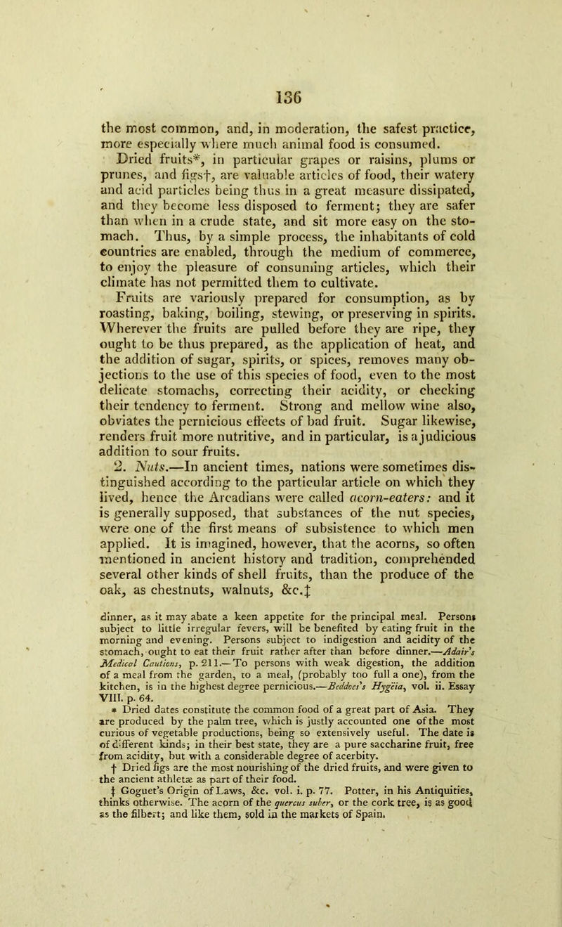 the most common, and, in moderation, the safest practice, more especially -where much animal food is consumed. Dried fruits*, in particular grapes or raisins, plums or prunes, and figsf, are valuable articles of food, their watery and acid particles being thus in a great measure dissipated, and they become less disposed to ferment; they are safer than when in a crude state, and sit more easy on the sto- mach. Thus, by a simple process, the inhabitants of cold countries are enabled, through the medium of commerce, to enjoy the pleasure of consuming articles, which their climate has not permitted them to cultivate. Fruits are variously prepared for consumption, as by roasting, baking, boiling, stewing, or preserving in spirits. Wherever the fruits are pulled before they are ripe, they ought to be thus prepared, as the application of heat, and the addition of sugar, spirits, or spices, removes many ob- jections to the use of this species of food, even to the most delicate stomachs, correcting their acidity, or checking their tendency to ferment. Strong and mellow wine also, obviates the pernicious effects of bad fruit. Sugar likewise, renders fruit more nutritive, and in particular, isajudicious addition to sour fruits. 2. Nuts.—In ancient times, nations were sometimes dis- tinguished according to the particular article on which they lived, hence the Arcadians were called acorn-eaters: and it is generally supposed, that substances of the nut species, were one of the first means of subsistence to which men applied. It is imagined, however, that the acorns, so often mentioned in ancient history and tradition, comprehended several other kinds of shell fruits, than the produce of the oak, as chestnuts, walnuts, &c.J dinner, as it may abate a keen appetite for the principal meal. Person* subject to little irregular fevers, will be benefited by eating fruit in the morning and evening. Persons subject to indigestion and acidity of the stomach, ought to eat their fruit rather after than before dinner.—Adairs Medical Cautions, p. 211.—To persons with weak digestion, the addition of a meal from the garden, to a meal, fprobably too full a one), from the kitchen, is in the highest degree pernicious.—Beddoes's Hygeia, vol. ii. Essay VIII. p. 64. * Dried dates constitute the common food of a great part of Asia. They are produced by the palm tree, which is justly accounted one of the most curious of vegetable productions, being so extensively useful. The date is of different kinds; in their best state, they are a pure saccharine fruit, free from acidity, but with a considerable degree of acerbity. f Dried figs are the most nourishing of the dried fruits, and were given to the ancient athletae as part of their food. $ Goguet’s Origin of Laws, &c. vol. i. p. 77. Potter, in his Antiquities, thinks otherwise. The acorn of the quercus suber, or the cork tree, is as good as the filbert; and like them, sold la the markets of Spain.