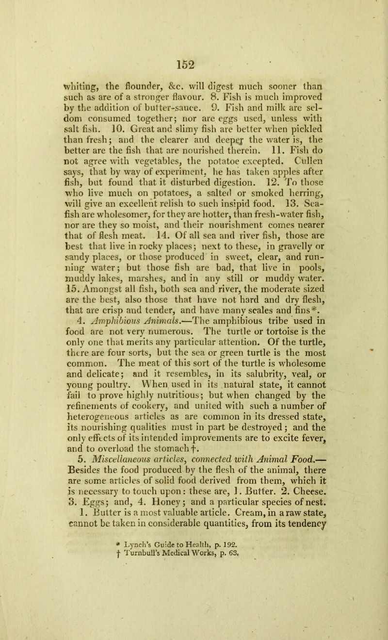 whiting, the flounder, &c. will digest much sooner than such as are of a stronger flavour. 8. Fish is much improved by the addition of butter-sauce. 9. Fish and milk are sel- dom consumed together; nor are eggs used, unless with salt fish. 10. Great and slimy fish are better when pickled than fresh; and the clearer and deepej the water is, the better are the fish that are nourished therein. 11. Fish do not agree with vegetables, the potatoe excepted. Cullen says, that by way of experiment, lie has taken apples after fish, but found that it disturbed digestion. 12. To those who live much on potatoes, a salted or smoked herring, will give an excellent relish to such insipid food. 13. Sea- fish are wholesomer, for they are hotter, than fresh-water fish, nor are they so moist, and their nourishment comes nearer that of flesh meat. 14. Of all sea and river fish, those are best that live in rocky places; next to these, in gravelly or sandy places, or those produced in sweet, clear, and run- ning water; but those fish are bad, that live in pools, muddy lakes, marshes, and in any still or muddy water. 15. Amongst all fish, both sea and river, the moderate sized are the best, also those that have not hard and dry flesh, that are crisp and tender, and have many scales and fins*. 4. Amphibious Animals.—The amphibious tribe used in food are not very numerous. The turtle or tortoise is the only one that merits any particular attention. Of the turtle, there are four sorts, but the sea or green turtle is the most common. The meat of this sort of the turtle is wholesome and delicate; and it resembles, in its salubrity, veal, or young poultry. When used in its natural state, it cannot fail to prove highly nutritious; but when changed by the refinements of cookery, and united with such a number of heterogeneous articles as are common in its dressed state, its nourishing qualities must in part be destroyed; and the only efftets of its intended improvements are to excite fever, and to overload the stomach f. 5. Miscellaneous articles, connected with Animal Food.— Besides the food produced by the flesh of the animal, there are some articles of solid food derived from them, which it is necessary to touch upon: these are, 1. Butter. 2. Cheese. 3. Eggs; and, 4. Honey; and a particular species of nest. 1. Butter is a most valuable article. Cream, in a raw state, cannot be taken in considerable quantities, from its tendency * Lynch’s Guide to Health, p. 192. f Turnbull’s Medical Works, p. 63.