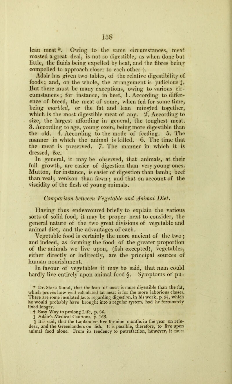 lean meat* * * §. Owing to the same circumstances, meat roasted a great deal, is not so digestible, as when done but little, the fluids being expelled by heat, and the fibres being compelled to approach closer to each other f. Adair has given two tables, of the relative digestibility of foods; and, on the whole, the arrangement is judicious But there must be many exceptions, owing to various cir- cumstances ; for instance, in beef, 1. According to differ- ence of breed, the meat of some, when fed for some time, being marbled, or the fat and lean mingled together, which is the most digestible meat of any. 2. According to size, the largest affording in general, the toughest meat. 3. According to age, young oxen, being more digestible than the old. 4. According to the mode of feeding. 5. The manner in which the animal is killed. 6. The time that the meat is preserved. 7* The manner in which it is dressed, &c. In general, it may be observed, that animals, at their full growth, are easier of digestion than very young ones. Mutton, for instance, is easier of digestion than lamb; beef than veal; venison than fawn ; and that on account of the viscidity of the flesh of young animals. Comparison between Vegetable and Animal Diet. Having thus endeavoured briefly to explain the various sorts of solid food, it may be proper next to consider, the general nature of the two great divisions of vegetable and animal diet, and the advantages of each. Vegetable food is certainly the more ancient of the two; and indeed, as forming the food of the greater proportion of the animals we live upon, (fish excepted), vegetables, either directly or indirectly, are the principal sources of human nourishment. In favour of vegetables it may be- said, that man could hardly live entirely upon animal food §. Symptoms of pu- * Dr. Stark found, that the lean of meat is more digestible than the fat, which proves how well calculated fat meat is for the more laborious classes. There are some insulated facts regarding digestion, in his work, p. 94, which he would probably have brought into a regular system, had he fortunately lived longer. f Easy Way to prolong Life, p. 36. J Adair’s Medical Cautions, p. 165. § It is said, that the Laplanders live for nine months in the year on rein- deer, and the Greenlanders on fish. It is possible, therefore, to live upon animal food alone. From its tendency to putrefaction, however, it must