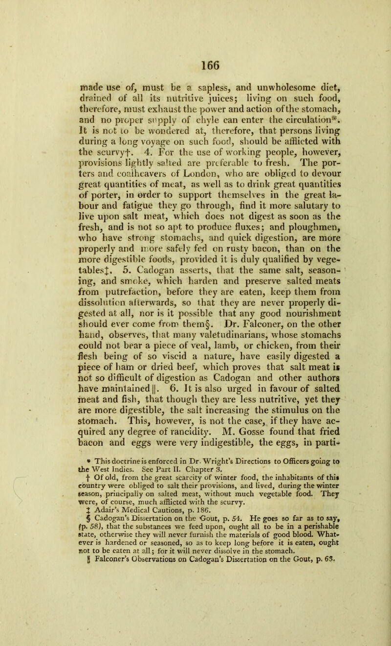 made use of, must be a sapless, and unwholesome diet, drained of all its nutritive juices; living on such food, therefore, must exhaust the power and action of the stomach, and no proper supply of chyle can enter the circulation* * * §. It is not to be wondered at, therefore, that persons living during a long voyage on such food, should be afflicted with the scurvyf. 4. For the use of working people, however, provisions lightly salted are preferable to fresh. The por- ters and eoaiheavers of London, who are obliged to devour great quantities of meat, as well as to drink great quantities of porter, in order to support themselves in the great la- bour and fatigue they go through, find it more salutary to live upon salt meat, which does not digest as soon as the fresh, and is not so apt to produce fluxes; and ploughmen, who have strong stomachs, and quick digestion, are more properly and more safely fed on rusty bacon, than on the more digestible foods, provided it is duly qualified by vege- tables;];. 5. Cadogan asserts, that the same salt, season- ing, and smoke, which harden and preserve salted meats from putrefaction, before they are eaten, keep them from dissolution afterwards, so that they are never properly di- gested at all, nor is it possible that any good nourishment should ever come from them§. Dr. Falconer, on the other hand, observes, that many valetudinarians, whose stomachs could not bear a piece of veal, lamb, or chicken, from their flesh being of so viscid a nature, have easily digested a piece of ham or dried beef, which proves that salt meat is not so difficult of digestion as Cadogan and other authors have maintained ||. 6. It is also urged in favour of salted meat and fish, that though they are less nutritive, yet they are more digestible, the salt increasing the stimulus on the stomach. This, however, is not the case, if they have ac- quired any degree of rancidity. M. Gosse found that fried bacon and eggs u’ere very indigestible, the eggs, in parti- * This doctrineis enforced in Dr. Wright’s Directions to Officers going to the West Indies. See Part II. Chapter 3. f Of old, from the great scarcity of winter food, the inhabitants of thi* country were obliged to salt their provisions, and lived, during the winter season, principally on salted meat, without much vegetable food. They were, of course, much afflicted with the scurvy. X Adair’s Medical Cautions, p. 186. § Cadogan’s Dissertation on the Gout, p. 54. He goes so far as to say, fp. 58), that the substances we feed upon, ought all to be in a perishable state, otherwise they will never furnish the materials of good blood. What- ever is hardened or seasoned, so as to keep long before it is eaten, ought not to be eaten at all; for it will never dissolve in the stomach. jj Falconer’s Observations on Cadogan’s Dissertation on the Gout, p. 63.