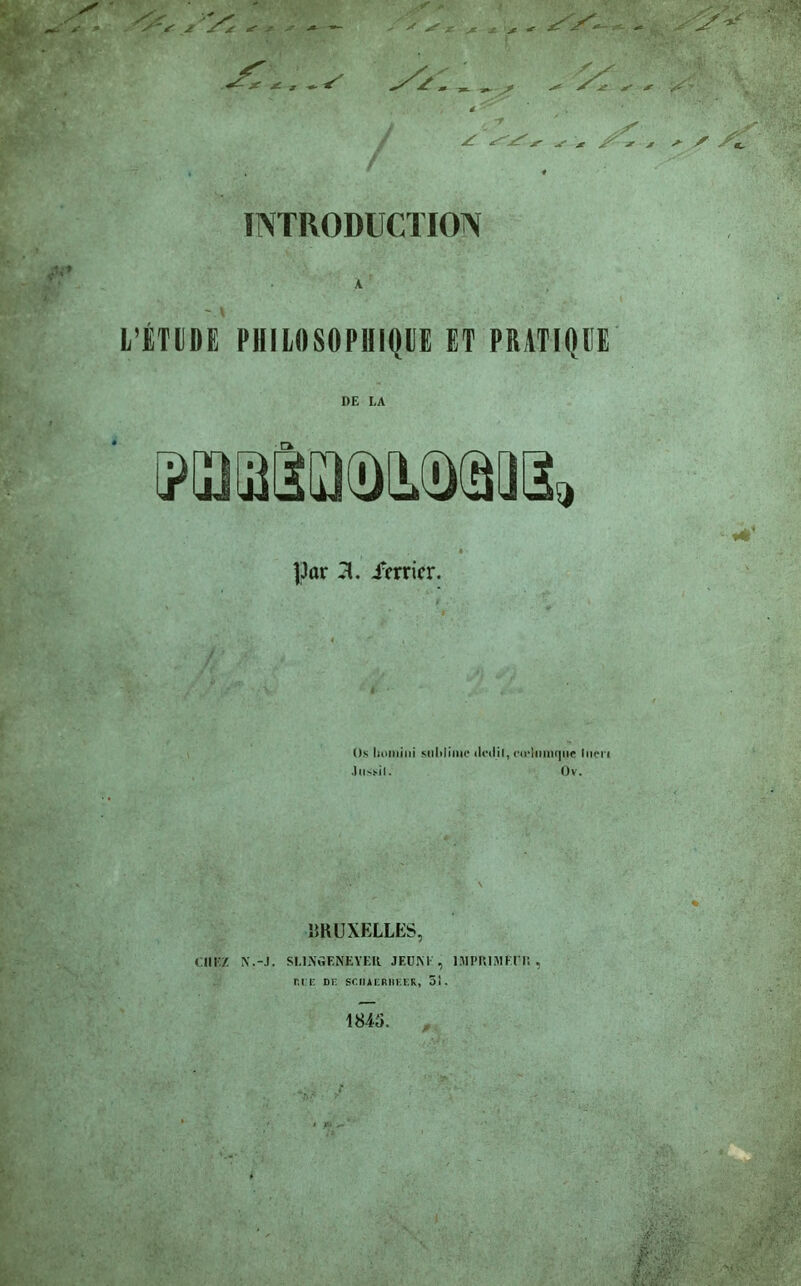 * J- * * S's j jS'jr ^ •— r * J! jf ^ sr * , j- v a / INTRODUCTION L’ÉTUDE PHILOSOPHIQUE ET PRATIQUE I)E I,A j'UJiiJDiüRJi, |3or X irrrier. Os lioiniiii snlilinie dcd.il, cii-liimqtic Incn Jiisïil. Ov. BRUXELLES, CHEZ N.-J. SLIN'GENEYER JEUNE, IMPRIMEUR, RIE DU SU1IAURI1KKK, SI. 1845.