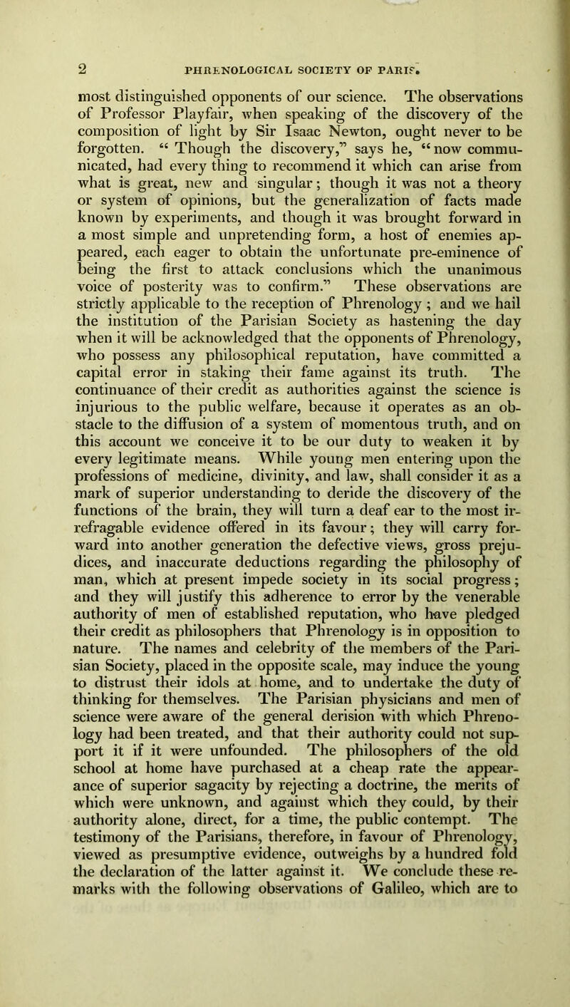 most distinguished opponents of our science. The observations of Professor Playfair, when speaking of the discovery of the composition of light by Sir Isaac Newton, ought never to be forgotten. “ Though the discovery,” says he, “now commu- nicated, had every thing to recommend it which can arise from what is great, new and singular; though it was not a theory or system of opinions, but the generalization of facts made known by experiments, and though it was brought forward in a most simple and unpretending form, a host of enemies ap- peared, each eager to obtain the unfortunate pre-eminence of being the first to attack conclusions which the unanimous voice of posterity was to confirm.” These observations are strictly applicable to the reception of Phrenology ; and we hail the institution of the Parisian Society as hastening the day when it will be acknowledged that the opponents of Phrenology, who possess any philosophical reputation, have committed a capital error in staking their fame against its truth. The continuance of their credit as authorities against the science is injurious to the public welfare, because it operates as an ob- stacle to the diffusion of a system of momentous truth, and on this account we conceive it to be our duty to weaken it by every legitimate means. While young men entering upon the professions of medicine, divinity, and law, shall consider it as a mark of superior understanding to deride the discovery of the functions of the brain, they will turn a deaf ear to the most ir- refragable evidence offered in its favour; they will carry for- ward into another generation the defective views, gross preju- dices, and inaccurate deductions regarding the philosophy of man, which at present impede society in its social progress; and they will justify this adherence to error by the venerable authority of men of established reputation, who have pledged their credit as philosophers that Phrenology is in opposition to nature. The names and celebrity of the members of the Pari- sian Society, placed in the opposite scale, may induce the young to distrust their idols at home, and to undertake the duty of thinking for themselves. The Parisian physicians and men of science were aware of the general derision with which Phreno- logy had been treated, and that their authority could not sup- port it if it were unfounded. The philosophers of the old school at home have purchased at a cheap rate the appear- ance of superior sagacity by rejecting a doctrine, the merits of which were unknown, and against which they could, by their authority alone, direct, for a time, the public contempt. The testimony of the Parisians, therefore, in favour of Phrenology, viewed as presumptive evidence, outweighs by a hundred fold the declaration of the latter against it. We conclude these re- marks with the following observations of Galileo, which are to