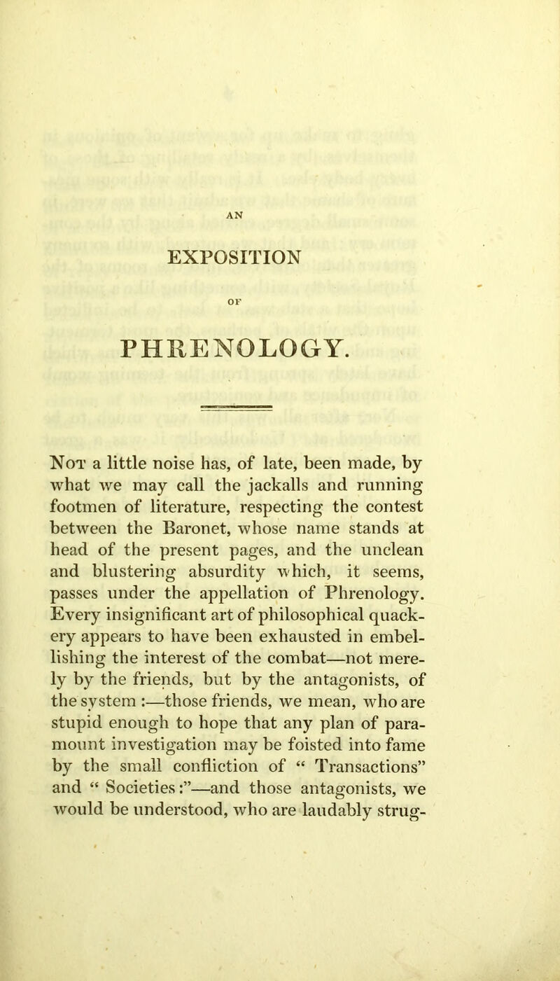 AN EXPOSITION OF PHRENOLOGY. Not a little noise has, of late, been made, by what we may call the jackalls and running footmen of literature, respecting the contest between the Baronet, whose name stands at head of the present pages, and the unclean and blustering absurdity which, it seems, passes under the appellation of Phrenology. Every insignificant art of philosophical quack- ery appears to have been exhausted in embel- lishing the interest of the combat—not mere- ly by the friends, but by the antagonists, of the system :—those friends, we mean, who are stupid enough to hope that any plan of para- mount investigation may be foisted into fame by the small confliction of “ Transactions” and “ Societies—and those antagonists, we would be understood, who are laudably strug-