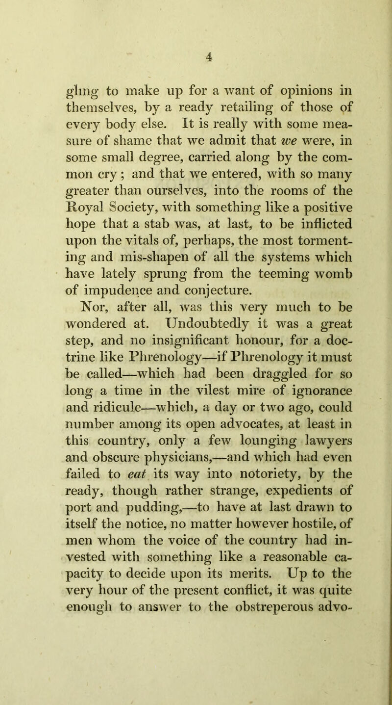 glmg to make up for a want of opinions in themselves, by a ready retailing of those of every body else. It is really with some mea- sure of shame that we admit that we were, in some small degree, carried along by the com- mon cry; and that we entered, with so many greater than ourselves, into the rooms of the Koyal Society, with something like a positive hope that a stab was, at last, to be inflicted upon the vitals of, perhaps, the most torment- ing and mis-shapen of all the systems which have lately sprung from the teeming womb of impudence and conjecture. Nor, after all, was this very much to be wondered at. Undoubtedly it was a great step, and no insignificant honour, for a doc- trine like Phrenology—if Phrenology it must be called—which had been draggled for so long a time in the vilest mire of ignorance and ridicule—which, a day or two ago, could number among its open advocates, at least in this country, only a few lounging lawyers and obscure physicians,—and which had even failed to eat its way into notoriety, by the ready, though rather strange, expedients of port and pudding,—to have at last drawn to itself the notice, no matter however hostile, of men whom the voice of the country had in- vested with something like a reasonable ca- pacity to decide upon its merits. Up to the very hour of the present conflict, it was quite enough to answer to the obstreperous advo-