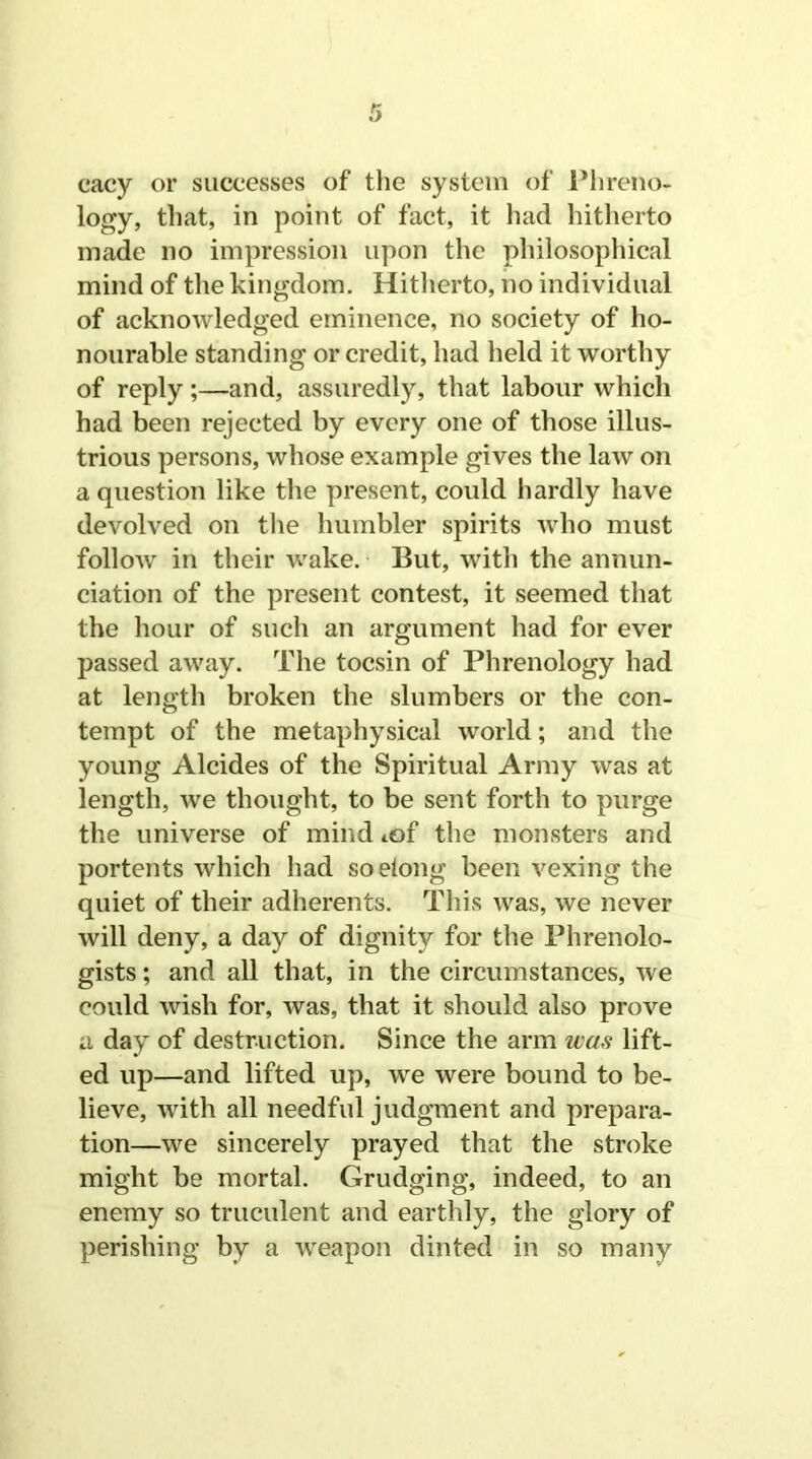 cacy or successes of the system of Phreno- logy, that, in point of fact, it had hitherto made no impression upon the philosophical mind of the kingdom. Hitherto, no individual of acknowledged eminence, no society of ho- nourable standing or credit, had held it worthy of reply ;—and, assuredly, that labour which had been rejected by every one of those illus- trious persons, whose example gives the law on a question like the present, could hardly have devolved on the humbler spirits who must follow in their wake. But, with the annun- ciation of the present contest, it seemed that the hour of such an argument had for ever passed away. The tocsin of Phrenology had at length broken the slumbers or the con- tempt of the metaphysical world; and the young Alcides of the Spiritual Army was at length, we thought, to be sent forth to purge the universe of mind iof the monsters and portents which had soeiong been vexing the quiet of their adherents. This was, we never will deny, a day of dignity for the Phrenolo- gists ; and all that, in the circumstances, we could wish for, was, that it should also prove a day of destruction. Since the arm was lift- ed up—and lifted up, we were bound to be- lieve, with all needful judgment and prepara- tion—we sincerely prayed that the stroke might be mortal. Grudging, indeed, to an enemy so truculent and earthly, the glory of perishing by a weapon dinted in so many