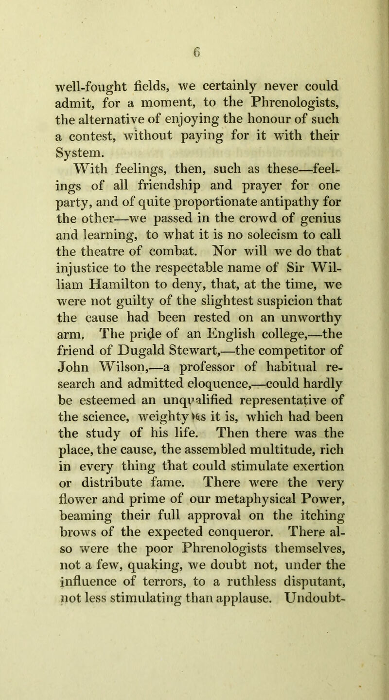 well-fought fields, we certainly never could admit, for a moment, to the Phrenologists, the alternative of enjoying the honour of such a contest, without paying for it with their System. With feelings, then, such as these—feel- ings of all friendship and prayer for one party, and of quite proportionate antipathy for the other—we passed in the crowd of genius and learning, to what it is no solecism to call the theatre of combat. Nor will we do that injustice to the respectable name of Sir Wil- liam Hamilton to deny, that, at the time, we were not guilty of the slightest suspicion that the cause had been rested on an unworthy arm. The pride of an English college,—the friend of Dugald Stewart,—the competitor of John Wilson,—a professor of habitual re- search and admitted eloquence,—could hardly be esteemed an unqualified representative of the science, weighty »s,s it is, which had been the study of his life. Then there was the place, the cause, the assembled multitude, rich in every thing that could stimulate exertion or distribute fame. There were the very flower and prime of our metaphysical Power, beaming their full approval on the itching- brows of the expected conqueror. There al- so were the poor Phrenologists themselves, not a few, quaking, we doubt not, under the influence of terrors, to a ruthless disputant, not less stimulating than applause. Undoubt-