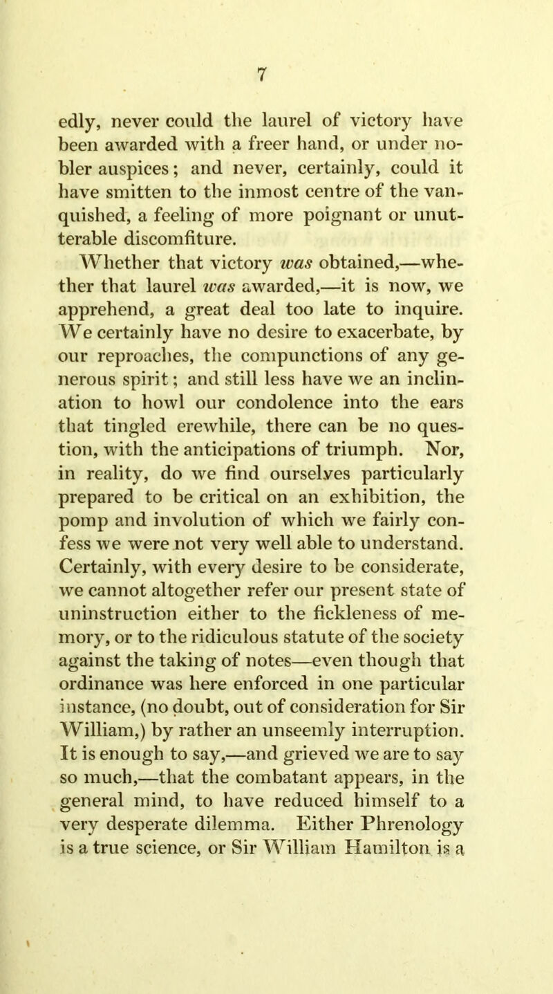 edly, never could the laurel of victory have been awarded with a freer hand, or under no- bler auspices; and never, certainly, could it have smitten to the inmost centre of the van- quished, a feeling of more poignant or unut- terable discomfiture. Whether that victory was obtained,—whe- ther that laurel ivas awarded,—it is now, we apprehend, a great deal too late to inquire. We certainly have no desire to exacerbate, by our reproaches, the compunctions of any ge- nerous spirit; and still less have we an inclin- ation to howl our condolence into the ears that tingled erewhile, there can be no ques- tion, with the anticipations of triumph. Nor, in reality, do we find ourselves particularly prepared to be critical on an exhibition, the pomp and involution of which we fairly con- fess we were not very well able to understand. Certainly, with every desire to be considerate, we cannot altogether refer our present state of uninstruction either to the fickleness of me- mory, or to the ridiculous statute of the society against the taking of notes—even though that ordinance was here enforced in one particular instance, (no doubt, out of consideration for Sir William,) by rather an unseemly interruption. It is enough to say,—and grieved we are to say so much,—that the combatant appears, in the general mind, to have reduced himself to a very desperate dilemma. Either Phrenology is a true science, or Sir William Hamilton is a