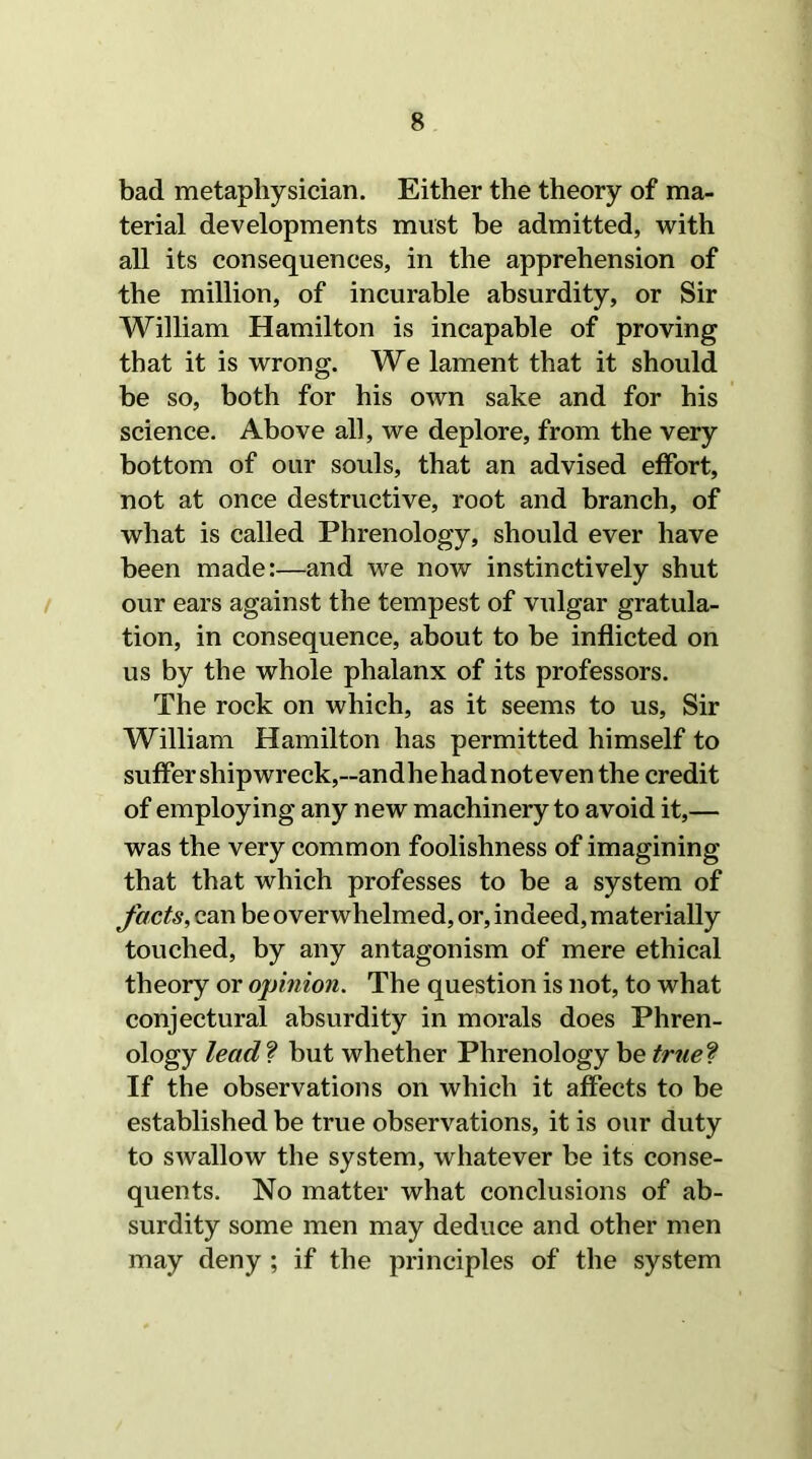 bad metaphysician. Either the theory of ma- terial developments must be admitted, with all its consequences, in the apprehension of the million, of incurable absurdity, or Sir William Hamilton is incapable of proving that it is wrong. We lament that it should be so, both for his own sake and for his science. Above all, we deplore, from the very bottom of our souls, that an advised effort, not at once destructive, root and branch, of what is called Phrenology, should ever have been made:—and we now instinctively shut our ears against the tempest of vulgar gratula- tion, in consequence, about to be inflicted on us by the whole phalanx of its professors. The rock on which, as it seems to us, Sir William Hamilton has permitted himself to suffer shipwreck,—andhehadnoteven the credit of employing any new machinery to avoid it,— was the very common foolishness of imagining that that which professes to be a system of facts, can be overwhelmed, or, indeed, materially touched, by any antagonism of mere ethical theory or opinion. The question is not, to what conjectural absurdity in morals does Phren- ology lead ? but whether Phrenology be true? If the observations on which it affects to be established be true observations, it is our duty to swallow the system, whatever be its conse- quents. No matter what conclusions of ab- surdity some men may deduce and other men may deny ; if the principles of the system